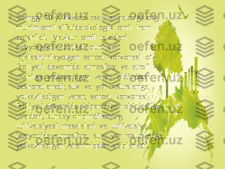 •
So‘nggi 10 yilliklarda esa ular qatoriga eng 
muhim omil sifatida ekologik  omil  ham  
qo‘shildi.  Mazkur  omil  talablari  
quyydagicha  bo‘ladi: qurilishi  
rejalashtirilayotgan  sanoat  korxonasi  o‘z  
faollyati  davomida  atmosfera  va  atrof-
muhitga  yetkazadigan  zarari  oldindan  
bashoratlanadi; suv  va  yer  resurslariga  
yetkaziladigan  zarar,  sanoat  korxonasi  
faoliyati davomida chiqaradigan chiqindilar 
miqdori, bunday chiqindilarning 
utilizatsiyasi  masalalari  va  utilizatsiya  
jarayonida  atmosfera,  suv,  yer  resurslariga 
yetkaziladigan zarar miqdori aniqlanadi. 