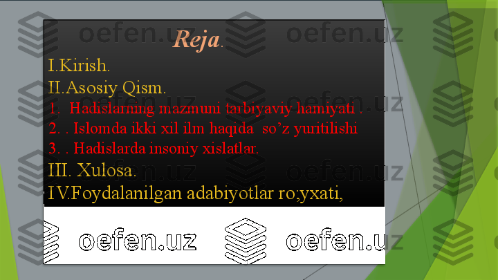                      Reja .
I.Kirish.
II.Asosiy Qism.
1.  Hadislarning mazmuni tarbiyaviy hamiyati .
2. . Islomda ikki xil ilm haqida  so’z yuritilishi
3. . Hadislarda insoniy xislatlar. 
III. Xulosa.
IV.Foydalanilgan adabiyotlar ro;yxati,                  