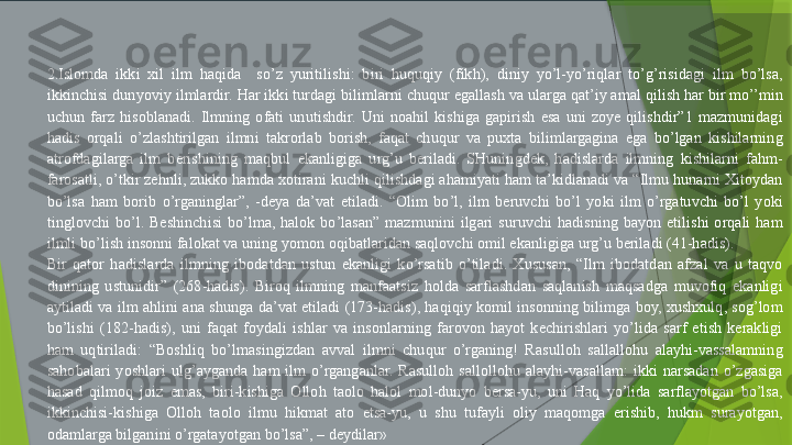                              
2.Islomda  ikki  xil  ilm  haqida    so’z  yuritilishi:  biri  huquqiy  (fikh),  diniy  yo’l-yo’riqlar  to’g’risidagi  ilm  bo’lsa, 
ikkinchisi dunyoviy ilmlardir. Har ikki turdagi bilimlarni chuqur egallash va ularga qat’iy amal qilish har bir mo’’min 
uchun  farz  hisoblanadi.  Ilmning  ofati  unutishdir.  Uni  noahil  kishiga  gapirish  esa  uni  zoye  qilishdir”1  mazmunidagi 
hadis  orqali  o’zlashtirilgan  ilmni  takrorlab  borish,  faqat  chuqur  va  puxta  bilimlargagina  ega  bo’lgan  kishilarning 
atrofdagilarga  ilm  berishining  maqbul  ekanligiga  urg’u  beriladi.  SHuningdek,  hadislarda  ilmning  kishilarni  fahm-
farosatli, o’tkir zehnli, zukko hamda xotirani kuchli qilishdagi ahamiyati ham ta’kidlanadi va “Ilmu hunarni Xitoydan 
bo’lsa  ham  borib  o’rganinglar”,  -deya  da’vat  etiladi.  “Olim  bo’l,  ilm  beruvchi  bo’l  yoki  ilm  o’rgatuvchi  bo’l  yoki 
tinglovchi  bo’l.  Beshinchisi  bo’lma,  halok  bo’lasan”  mazmunini  ilgari  suruvchi  hadisning  bayon  etilishi  orqali  ham 
ilmli bo’lish insonni falokat va uning yomon oqibatlaridan saqlovchi omil ekanligiga urg’u beriladi (41-hadis).
Bir  qator  hadislarda  ilmning  ibodatdan  ustun  ekanligi  ko’rsatib  o’tiladi.  Xususan,  “Ilm  ibodatdan  afzal  va  u  taqvo 
dinining  ustunidir”  (268-hadis).  Biroq  ilmning  manfaatsiz  holda  sarflashdan  saqlanish  maqsadga  muvofiq  ekanligi 
aytiladi va  ilm ahlini  ana  shunga  da’vat etiladi  (173-hadis),  haqiqiy  komil insonning bilimga  boy, xushxulq, sog’lom 
bo’lishi  (182-hadis),  uni  faqat  foydali  ishlar  va  insonlarning  farovon  hayot  kechirishlari  yo’lida  sarf  etish  kerakligi 
ham  uqtiriladi:  “Boshliq  bo’lmasingizdan  avval  ilmni  chuqur  o’rganing!  Rasulloh  sallallohu  alayhi-vassalamning 
sahobalari  yoshlari  ulg’ayganda  ham  ilm  o’rganganlar.  Rasulloh  sallollohu  alayhi-vasallam:  ikki  narsadan  o’zgasiga 
hasad  qilmoq  joiz  emas,  biri-kishiga  Olloh  taolo  halol  mol-dunyo  bersa-yu,  uni  Haq  yo’lida  sarflayotgan  bo’lsa, 
ikkinchisi-kishiga  Olloh  taolo  ilmu  hikmat  ato  etsa-yu,  u  shu  tufayli  oliy  maqomga  erishib,  hukm  surayotgan, 
odamlarga bilganini o’rgatayotgan bo’lsa”, – deydilar»                 