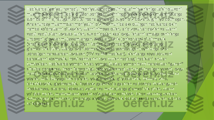                                     
     Hadislarda jamiyat ravnaqi, insoniyat taraqqiyotining ta’minlanishiga ta’sir etuvchi 
muammolarga ham jiddiy e’tibor berilgan. Ularning orasida ekologik muammolarga 
alohida o’rin ajratilgan bo’lib, necha asrlardan buyon o’z dolzarbligini yo’qotmagan. 
Ana shunday muammolar mohiyatini o’z mazmunida aks ettirgan hadislarda ekin 
hamda ko’chatlarni o’tkazish, ularni himoya etish, ariq-zovurlar qazish va ularni 
vaqti-vaqti bilan tozalab turish, suv chiqarish kabi ezgu ishlarni amalga oshirishga 
undovchi g’oyalar mujassamlangan. Masalan, tirik jonivorlarni o’ldirmaslik 
(shariatdan o’ldirishga buyurilgan ilon va chayondan bo’lak), jonivorlarga 
g’amxo’rlik qilish, ularga ozor bermaslik, inson yashaydigan joyni unga ozor 
beradigan narsalardan tozalash (227 va 446-hadislar), kishilarga soya beruvchi 
daraxtlarni kesmaslik, hovli sahnlarini toza tutish haqidagi hadislar1 shular 
jumlasidan.Hadislarda yomon ishlar, yomon illatlar, yomon hatti-harakatlar “gunoh” 
sifatida qoralansa, inson farovonligi, jamiyat ravnaqi uchun qilinadigan yaxshi, ezgu 
hatti-harakatlar, faoliyat “savob” tarzida olqishlanadi.SHunga ko’ra, yetim molini 
yeyish, mol-dunyoga hirs qo’yish, yolg’onchilik, g’iybatchilik, tuhmat, zino, 
ichkilikbozlik, giyohvandlik, foydasiz gapni ko’p gapirish va boshqa illatlar gunoh 
hisoblanasa, ota-ona, keksalar, zaiflar va muhtojlarga g’amxo’rlik qilish, ularni 
yo’qlab turish, marhumlarni yaxshi so’zlar bilan xotirlash, birov ularning ustidan 
kulmasligini ta’minlash, omonatga xiyonat qilmaslik kabilar savob sanalishi alohida 
ta’kidlanadi.                 