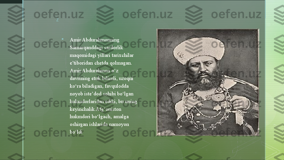 z

Amir Abdurahmonning 
Samarqanddagi sardorlik 
maqomidagi yillari tarixchilar 
e’tiboridan chetda qolmagan. 
Amir Abdurahmon o‘z 
davrining etuk bilimli, uzoqni 
ko‘ra biladigan, favqulodda 
noyob iste’dod sohibi bo‘lgan 
hukmdorlaridan ediki, bu uning 
keyinchalik Afg‘oniston 
hukmdori bo‘lgach ,  amalga 
oshirgan ishlarida namoyon 
bo‘ldi  