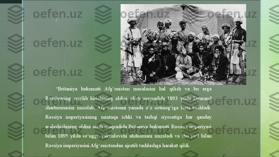 z

Britaniya  hukumati  Afg‘oniston  masalasini  hal  qilish  va  bu  erga 
Rossiyaning  suq i lib  kirishining  oldini  olish  maqsadida  1893  yilda  Dyurand 
shartnomasini  imzolab,  Afg‘onistonni  yanada  o‘z  sirtmog‘iga  torta  boshladi. 
Rossiya  imperiyasining  mintaqa  ichki  va  tashqi  siyosatiga  har  qanday 
aralashishining  oldini  olish  maqsadida  Britaniya  hukumati  Rossiya  imperiyasi 
bilan  1895  yilda  so‘nggi,  yakunlovchi  ahdnomani  imzoladi  va  shu  yo‘l  bilan 
Rossiya imperiyasini Afg‘onistondan ajratib tashlashga harakat qildi.   