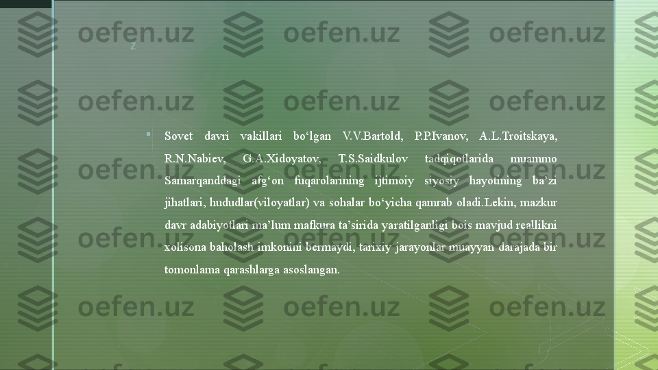 z

Sovet  davri  vakillari  bo‘lgan  V.V.Bartold,  P.P.Ivanov,  A.L.Troitskaya, 
R.N.Nabiev,  G.A.Xidoyatov,  T.S.Saidkulov  tadqiqotlarida  muammo 
Samarqanddagi  afg‘on  fuqarolarining  ijtimoiy  siyosiy  hayotining  ba’zi 
jihatlari,  hududlar(viloyatlar)  va  sohalar  bo‘yicha  qamrab  oladi.Lekin,  mazkur 
davr adabiyotlari ma’lum mafkura ta’sirida yaratilganligi bois mavjud reallikni 
xolisona  baholash  imkonini bermaydi, tarixiy jarayonlar muayyan darajada bir 
tomonlama qarashlarga asoslangan.  