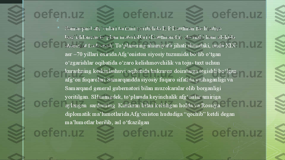 z

Samarqand afg‘onlari tarixini yoritishda K.P.Kaufman faoliyatiga 
bag‘ishlangan  to‘plam materiallari  (Kaufmanskiy sbornik) ham alohida 
ahamiyat kasb etadi.  To‘plamning ahamiyatli jihati shundaki,  unda  XIX  
asr –70 yillari oxirida Afg‘oniston siyosiy tuzumida bo‘lib o‘tgan 
o‘zgarishlar oqibatida o‘zaro kelishmovchilik va toju- taxt uchun 
kurashning keskinlashuvi oqibatida hukmron doiralarga tegishli bo‘lgan 
afg‘on fuqarolari Samarqand d a siyosiy fuqaro sifatida yasha ganlig i va 
Samarqand general gubernatori bilan muzokaralar olib borganligi 
yoritilgan. SHuningdek,  to‘plamda keyinchalik afg‘onlar amiriga 
aylangan  sardorning  Kaufman bilan kelishgan holda va Rossiya 
diplomatik ma’lumotlarida Afg‘oniston hududiga “qochib” ketdi degan 
ma’lumotlar berilib, asl o‘tkazilgan   