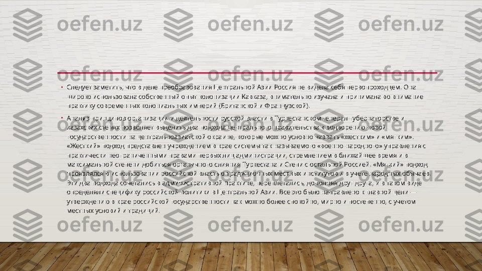 •
Следует заметить, что в деле преобразования Центральной Азии Россия не видела себя первопроходцем. Она 
широко использовала собственный опыт колонизации Кавказа, внимательно изучала и принимала во внимание 
практику современных колониальных империй (Британской и Французской).
•
Анализ принципов организации и деятельности русской влас ти в Туркестанском генерал-губернаторстве и 
казахских степях позволяет выделить два подхода центрального правительства к водворению новой 
государственности на центральноазиатской ок	
 раине, которые можно условно назвать «жестким» и «мягким». 
«Жесткий» подход представлен учреждением в крае системы так называемого «воен	
 но-народного» управления с 
практически неограниченными права	
 ми первых лиц администрации, стремлением в ближайшее время и в 
максимальной степени добиться органичного слияния Туркестана и Степи с остальной Россией. «Мягкий» подход 
проявлялся в ис	
 пользовании российской властью традиционных местных институ	 тов и в учете народных обычаев. 
Эти два подхода сочетались в ад	
 министративной практике, переплетались, дополняя друг друга, и в таком виде 
определяли специфику российской политики в Цен	
 тральной Азии. Все это было направлено к главной цели — 
утверж	
 дению в крае российской государственности как можно более спо	 койно, мирно и постепенно, с учетом 
местных условий и традиций.  