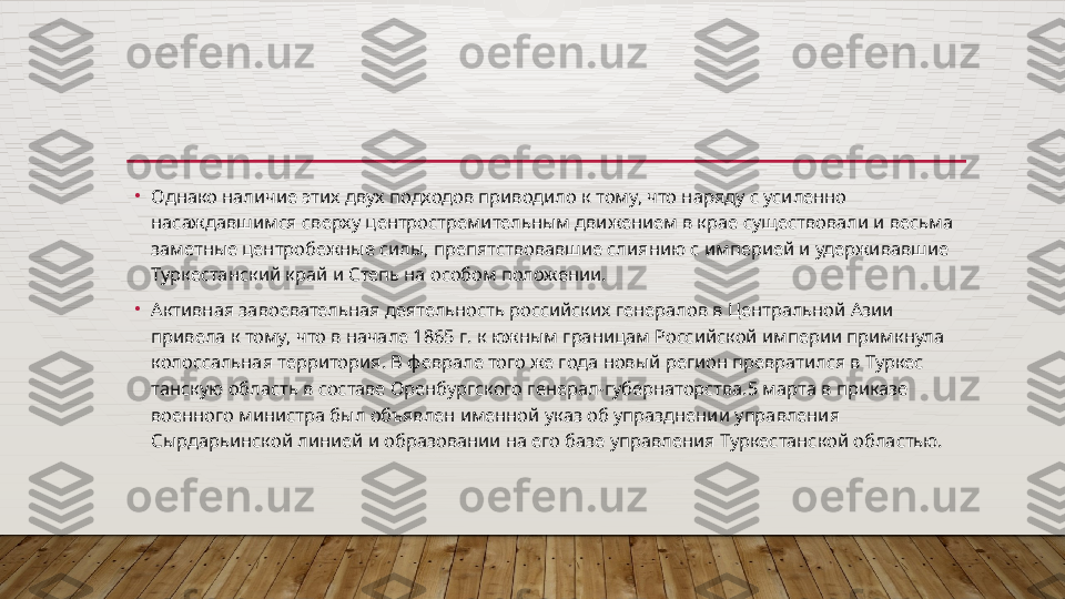 •
Однако наличие этих двух подходов приводило к тому, что на ряду с усиленно 
насаждавшимся сверху центростремительным дви	
 жением в крае существовали и весьма 
заметные центробежные силы, препятствовавшие слиянию с империей и удерживавшие 
Туркестанский край и Степь на особом положении.
•
Активная завоевательная деятельность российских генералов в Центральной Азии 
привела к тому, что в начале 1865 г. к южным границам Российской империи примкнула 
колоссальная террито	
 рия. В феврале того же года новый регион превратился в Туркес	 
танскую область в составе Оренбургского генерал-губернаторства.5 марта в приказе 
военного министра был объявлен именной указ об упразднении управления 
Сырдарьинской линией и образовании на его базе управления Туркестанской областью.  