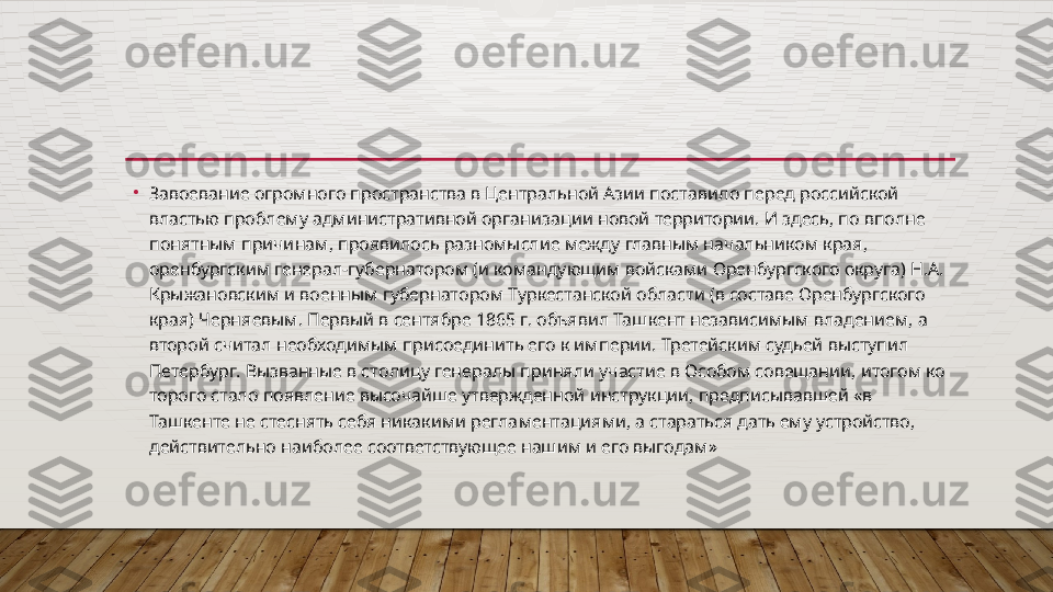 •
Завоевание огромного пространства в Центральной Азии поста вило перед российской 
властью проблему административной орга	
 низации новой территории. И здесь, по вполне 
понятным причи	
 нам, проявилось разномыслие между главным начальником края, 
оренбургским генерал-губернатором (и командующим войсками Оренбургского округа) Н.А. 
Крыжановским и военным губернато	
 ром Туркестанской области (в составе Оренбургского 
края) Черня	
 евым. Первый в сентябре 1865 г. объявил Ташкент независимым владением, а 
второй считал необходимым присоединить его к им	
 перии. Третейским судьей выступил 
Петербург. Вызванные в сто	
 лицу генералы приняли участие в Особом совещании, итогом ко	 
торого стало появление высочайше утвержденной инструкции, предписывавшей «в 
Ташкенте не стеснять себя никакими регла	
 ментациями, а стараться дать ему устройство, 
действительно наи	
 более соответствующее нашим и его выгодам»  