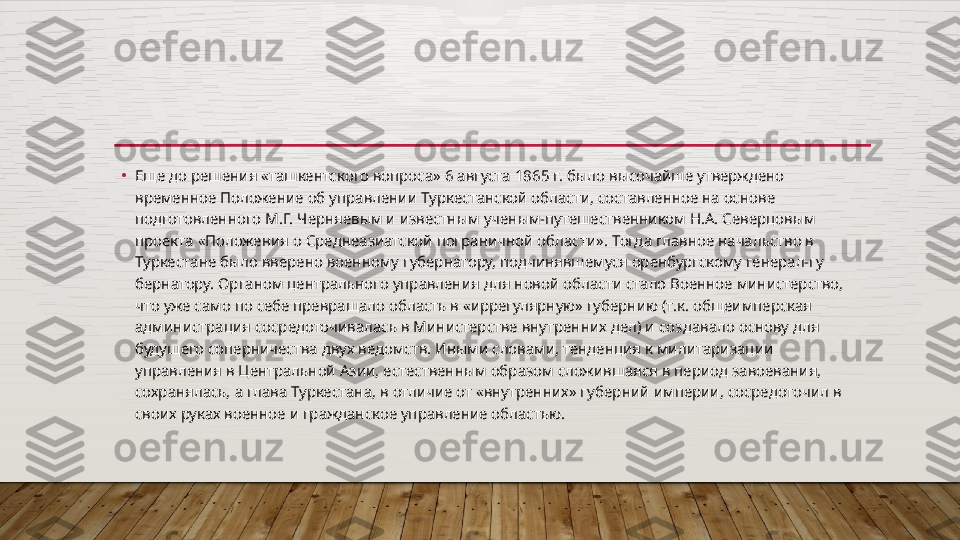 •
Еще до решения «ташкентского вопроса» 6 августа 1865 г. было высочайше утверждено 
временное Положение об управлении Тур кестанской области, составленное на основе 
подготовленного М.Г. Черняевым и известным ученым-путешественником Н.А. Северцовым 
проекта «Положения о Среднеазиатской пограничной области». Тогда главное начальство в 
Туркестане было вверено во	
 енному губернатору, подчинявшемуся оренбургскому генерал-гу	 
бернатору. Органом центрального управления для новой области стало Военное министерство, 
что уже само по себе превращало область в «иррегулярную» губернию (т.к. общеимперская 
админи	
 страция сосредоточивалась в Министерстве внутренних дел) и со	 здавало основу для 
будущего соперничества двух ведомств. Иными словами, тенденция к милитаризации 
управления в Центральной Азии, естественным образом сложившаяся в период завоевания, 
сохранялась, а глава Туркестана, в отличие от «внутренних» губер	
 ний империи, сосредоточил в 
своих руках военное и гражданское управление областью.  