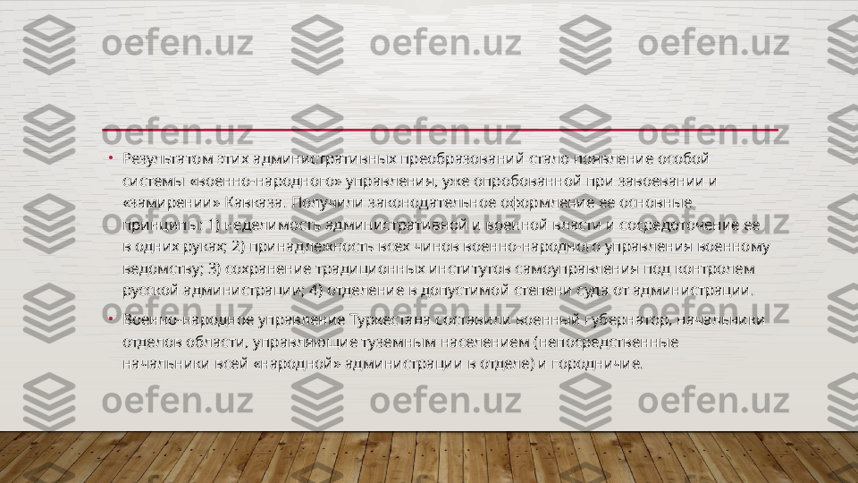 •
Результатом этих административных преобразований стало появление особой 
системы «военно-народного» управления, уже опробованной при завоевании и 
«замирении» Кавказа. Получили законодательное оформление ее основные 
принципы: 1) недели мость административной и военной власти и сосредоточение ее 
в одних руках; 2) принадлежность всех чинов военно-народного управления военному 
ведомству; 3) сохранение традиционных ин	
 ститутов самоуправления под контролем 
русской администрации; 4) отделение в допустимой степени суда от администрации.
•
Военно-народное управление Туркестана составили военный губернатор, начальники 
отделов области, управляющие туземным населением (непосредственные 
начальники всей «народной» адми	
 нистрации в отделе) и городничие.  