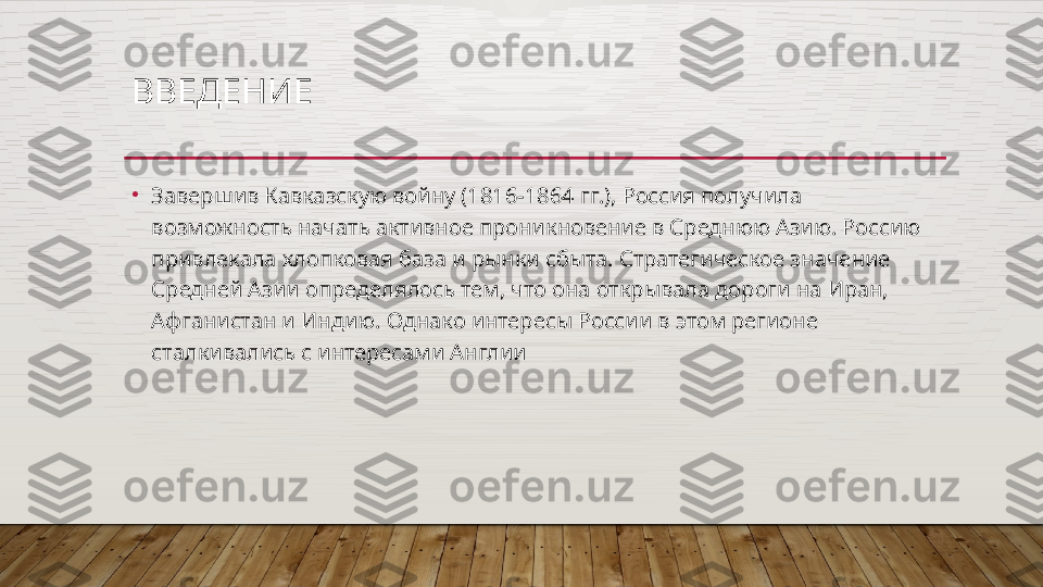 ВВЕДЕНИЕ 
•
Завершив Кавказскую войну (1816-1864 гг.), Россия получила 
возможность начать активное проникновение в Среднюю Азию. Россию 
привлекала хлопковая база и рынки сбыта. Стратегическое значение 
Средней Азии определялось тем, что она открывала дороги на Иран, 
Афганистан и Индию. Однако интересы России в этом регионе 
сталкивались с интересами Англии  