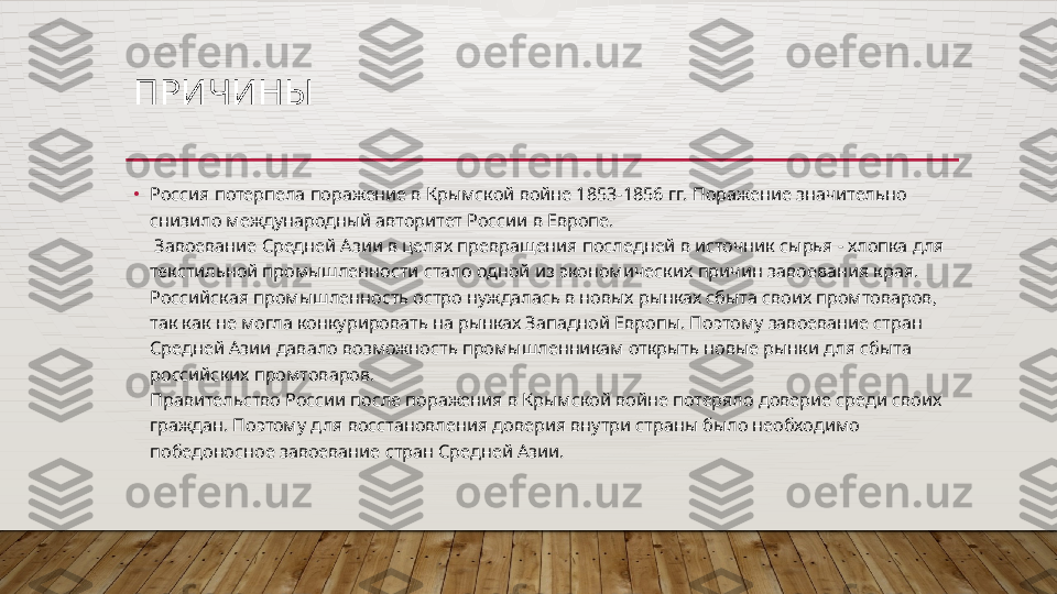 ПРИЧИНЫ 
•
Россия потерпела поражение в Крымской войне 1853-1856 гг. Поражение значительно 
снизило международный авторитет России в Европе.
 Завоевание Средней Азии в целях превращения последней в источник сырья - хлопка для 
текстильной промышленности стало одной из экономических причин завоевания края.
Российская промышленность остро нуждалась в новых рынках сбыта своих промтоваров, 
так как не могла конкурировать на рынках Западной Европы. Поэтому завоевание стран 
Средней Азии давало возможность промышленникам открыть новые рынки для сбыта 
российских промтоваров.
Правительство России после поражения в Крымской войне потеряло доверие среди своих 
граждан. Поэтому для восстановления доверия внутри страны было необходимо 
победоносное завоевание стран Средней Азии.  