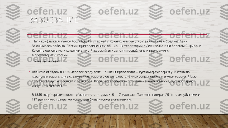 ЗАВОЕВАНИЕ 
•
  Цепь конфликтов между Российской империей и Кокандским ханством за влияние в Средней Азии. 
Закончилась победой России, присоединением обширных территорий в Семиречье и по берегам Сырдарьи. 
Кокандское ханство и союзный с ним Бухарский эмират были ослаблены и превращены 
в протектораты России
•
  Битва за Ташкент
•
Попытка отрядом в 1550 человек сходу взять Ташкент провалилась. Русская артиллерия уничтожила 
городские ворота, однако защитники города оказали ожесточённое сопротивление внутри города. В бою 
погибло 18 русских солдат и офицеров. Видя бесперспективность дальнейшего натиска, русский отряд 
отступил в Чимкент.
В 1865 году Черняев после трёхдневного штурма (15—17 мая) взял Ташкент, потеряв 25 человек убитыми и 
117 ранеными; потери же кокандцев были весьма значительны.  