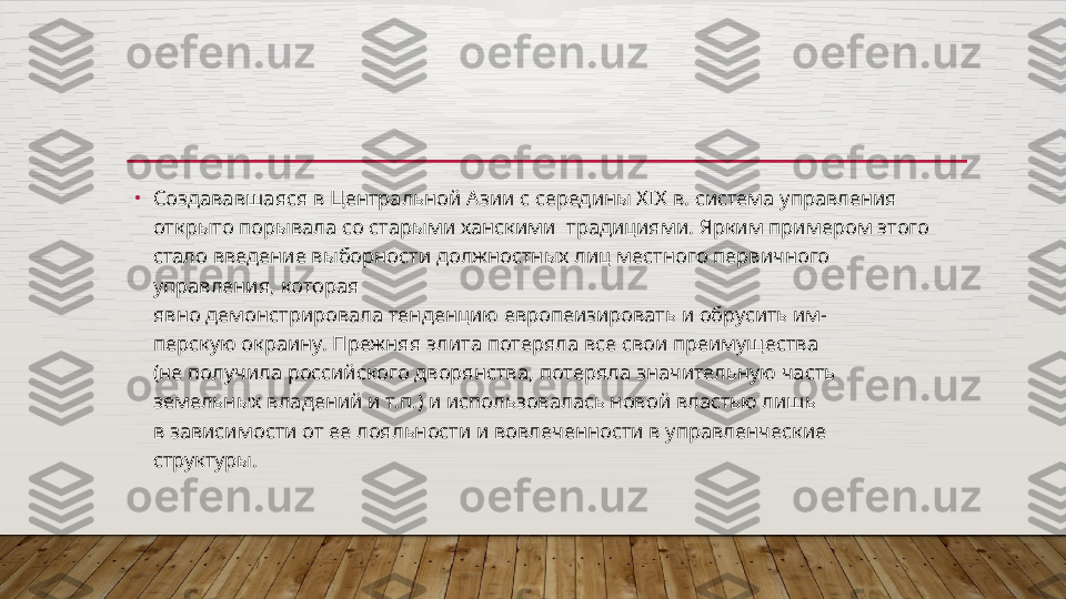 •
Создававшаяся в Центральной Азии с середины XIX в. система управления 
открыто порывала со старыми ханскими  традициями. Ярким примером этого 
стало введение выборности должностных лиц местного первичного 
управления, которая
явно демонстрировала тенденцию европеизировать и обрусить им-
перскую окраину. Прежняя элита потеряла все свои преимущества
(не получила российского дворянства, потеряла значительную часть
земельных владений и т.п.) и использовалась новой властью лишь
в зависимости от ее лояльности и вовлеченности в управленческие
структуры.  