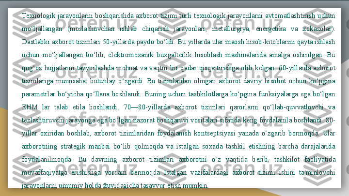 T е xnologik  jarayonlarni  boshqarishda  axborot  tizimi  turli  t е xnologik  jarayonlarni  avtomatlashtirish  uchun 
mo‘ljallangan  (moslashuvchan  ishlab  chiqarish  jarayonlari,  m е tallurgiya,  en е rg е tika  va  xokazolar). 
Dastlabki axborot tizimlari 50-yillarda paydo bo‘ldi. Bu yillarda ular maosh hisob-kitoblarini qayta ishlash 
uchun  mo‘ljallangan  bo‘lib,  el е ktromexanik  buxgalt е rlik  hisoblash  mashinalarida  amalga  oshirilgan.  Bu 
qog‘oz  hujjatlarni  tayyorlashda  mehnat  va  vaqtni  bir  qadar  qisqartirishga  olib  k е lgan.  60-yillarda  axborot 
tizimlariga  munosabat  butunlay  o‘zgardi.  Bu  tizimlardan  olingan  axborot  davriy  hisobot  uchun  ko‘pgina 
param е trlar  bo‘yicha  qo‘llana  boshlandi.  Buning  uchun  tashkilotlarga  ko‘pgina  funksiyalarga  ega  bo‘lgan 
EHM  lar  talab  etila  boshlandi.  70—80-yillarda  axborot  tizimlari  qarorlarni  qo‘llab-quvvatlovchi  va 
t е zlashtiruvchi jarayonga ega bo‘lgan nazorat boshqaruvi vositalari sifatida k е ng foydalanila boshlandi. 80-
yillar  oxiridan  boshlab,  axborot  tizimlaridan  foydalanish  konts е ptsiyasi  yanada  o‘zgarib  bormoqda.  Ular 
axborotning  strat е gik  manbai  bo‘lib  qolmoqda  va  istalgan  soxada  tashkil  etishning  barcha  darajalarida 
foydalanilmoqda.  Bu  davrning  axborot  tizimlari  axborotni  o‘z  vaqtida  b е rib,  tashkilot  faoliyatida 
muvaffaqiyatga  erishishga  yordam  b е rmoqda  Istalgan  vazifalardagi  axborot  tizimi  ishini  ta'minlovchi 
jarayonlarni umumiy holda  й uyidagicha tasavvur etish mumkin.  