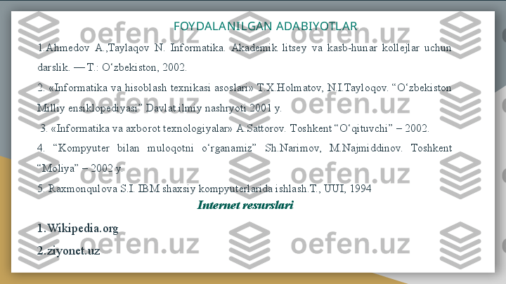                                                    FOY DALANI LGAN  ADABI YOTLAR
1.Ahmedov  A.,Taylaqov  N.  Informatika.  Akademik  litsey  va  kasb-hunar  kollejlar  uchun 
darslik. — T.: O‘zbekiston, 2002. 
2. «Informatika va hisoblash texnikasi asoslari» T.X.Holmatov, N.I.Tayloqov. “O‘zbekiston 
Milliy ensiklopediyasi” Davlat ilmiy nashryoti 2001 y.
  3. «Informatika va axborot texnologiyalar» A.Sattorov.  Т oshkent “O‘qituvchi” – 2002. 
4.  “Kompyuter  bilan  muloqotni  o‘rganamiz”  Sh.Narimov,  M.Najmiddinov.  Toshkent 
“Moliya” – 2002 y. 
5.  Raxmonqulova S.I. IBM shaxsiy kompyuterlarida ishlash.Т., UUI, 1994
Internet resurslari
1.Wikipedia.org
2.ziyonet.uz  