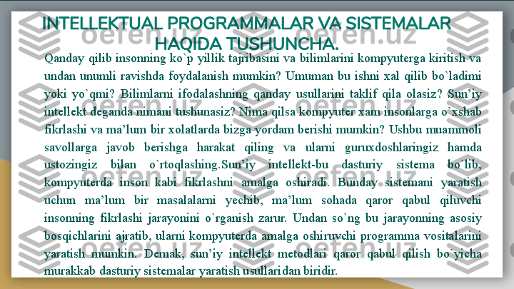 INTELLEKTUAL PROGRAMMALAR VA SISTEMALAR 
HAQIDA TUSHUNCHA.
Qanday qilib insonning ko`p yillik tajribasini va bilimlarini kompyuterga kiritish va 
undan  unumli  ravishda  foydalanish  mumkin?  Umuman  bu  ishni  xal  qilib  bo`ladimi 
yoki  yo`qmi?  Bilimlarni  ifodalashning  qanday  usullarini  taklif  qila  olasiz?  Sun’iy 
intellekt deganda nimani tushunasiz? Nima qilsa kompyuter xam insonlarga o`xshab 
fikrlashi va ma’lum bir xolatlarda bizga yordam berishi mumkin? Ushbu muammoli 
savollarga  javob  berishga  harakat  qiling  va  ularni  guruxdoshlaringiz  hamda 
ustozingiz  bilan  o`rtoqlashing.Sun’iy  intellekt-bu  dasturiy  sistema  bo`lib, 
kompyuterda  inson  kabi  fikrlashni  amalga  oshiradi.  Bunday  sistemani  yaratish 
uchun  ma’lum  bir  masalalarni  yechib,  ma’lum  sohada  qaror  qabul  qiluvchi 
insonning  fikrlashi  jarayonini  o`rganish  zarur.  Undan  so`ng  bu  jarayonning  asosiy 
bosqichlarini  ajratib,  ularni  kompyuterda  amalga  oshiruvchi programma  vositalarini 
yaratish  mumkin.  Demak,  sun’iy  intellekt  metodlari  qaror  qabul  qilish  bo`yicha 
murakkab dasturiy sistemalar yaratish usullaridan biridir.   