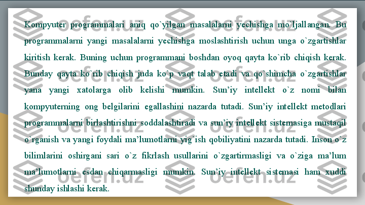 Kompyuter  programmalari  aniq  qo`yilgan  masalalarni  yechishga  mo`ljallangan.  Bu 
programmalarni  yangi  masalalarni  yechishga  moslashtirish  uchun  unga  o`zgartishlar 
kiritish  kerak.  Buning  uchun  programmani  boshdan  oyoq  qayta  ko`rib  chiqish  kerak. 
Bunday  qayta  ko`rib  chiqish  juda  ko`p  vaqt  talab  etadi  va  qo`shimcha  o`zgartishlar 
yana  yangi  xatolarga  olib  kelishi  mumkin.  Sun’iy  intellekt  o`z  nomi  bilan 
kompyuterning  ong  belgilarini  egallashini  nazarda  tutadi.  Sun’iy  intellekt  metodlari 
programmalarni  birlashtirishni  soddalashtiradi  va  sun’iy  intellekt  sistemasiga  mustaqil 
o`rganish  va  yangi  foydali  ma’lumotlarni  yig`ish  qobiliyatini  nazarda  tutadi.  Inson  o`z 
bilimlarini  oshirgani  sari  o`z  fikrlash  usullarini  o`zgartirmasligi  va  o`ziga  ma’lum 
ma’lumotlarni  esdan  chiqarmasligi  mumkin.  Sun’iy  intellekt  sistemasi  ham  xuddi 
shunday ishlashi kerak.   