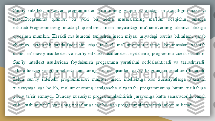 Sun’iy  intellekt  metodlari  programmalar  qismlarining  yuqori  darajadagi  mustaqilligini  nazarda 
tutadi.Programma  qismlari  bir  yoki  bir  necha  masalalarning  ma’lum  bosqichini  amalga 
oshiradi.Programmaning  mustaqil  qismlarini  inson  miyasidagi  ma’lumotlarning  alohida  blokiga 
qiyoslash  mumkin.  Kerakli  ma’lumotni  tanlashda  inson  miyasi  miyadagi  barcha  bilimlarni  qarab 
chiqmay,  avtomatik  tarzda  faqat  shu  ishga  ta’lluqli  ma’lumotlarni  ajratadi.  Bir  masalani  yechish 
uchun  an’anaviy  usullardan  va  sun’iy  intellekt  usullaridan  foydalanib,  programma  tuzish  mumkin. 
Sun’iy  intellekt  usullaridan  foydalanish  programma  yaratishni  soddalashtiradi  va  tezlashtiradi. 
Ikkala  turdagi  programmalarda  ham  uning  alohida  qismlari  qat’iy  belgilangan  amallarni  bajaradi. 
Lekin  sun’iy  intellekt  programmalari  maxsus,  inson  intellektiga  xos  xususiyatlarga  o`xshash 
xususiyatga  ega  bo`lib,  ma’lumotlarning  istalgancha  o`zgarishi  programmaning  butun  tuzilishiga 
jiddiy  ta’sir  etmaydi.  Bunday  xususiyat  programmalashtirish  jarayoniga  katta  samaradorlik  baxsh 
etib, “tushunuvchi”, ya’ni ong xossalariga ega bo`lgan programmalar yaratish imkonini beradi.    