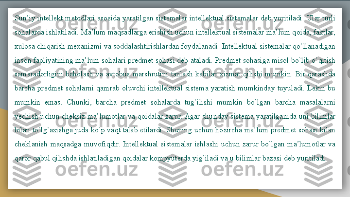 Sun’iy intellekt metodlari asosida yaratilgan sistemalar intellektual sistemalar deb yuritiladi. Ular turli 
sohalarda ishlatiladi. Ma’lum maqsadlarga erishish uchun intellektual sistemalar ma’lum qoida, faktlar, 
xulosa chiqarish mexanizmi va soddalashtirishlardan foydalanadi. Intellektual sistemalar qo`llanadigan 
inson faoliyatining ma’lum sohalari predmet sohasi deb ataladi. Predmet sohasiga misol bo`lib o`qitish 
samaradorligini  baholash  va  avtobus  marshrutini  tanlash  kabilar  xizmat  qilishi  mumkin.  Bir  qarashda 
barcha  predmet  sohalarni  qamrab  oluvchi  intellektual  sistema  yaratish  mumkinday  tuyuladi.  Lekin  bu 
mumkin  emas.  Chunki,  barcha  predmet  sohalarda  tug`ilishi  mumkin  bo`lgan  barcha  masalalarni 
yechish uchun cheksiz ma’lumotlar va qoidalar zarur. Agar shunday sistema yaratilganida uni bilimlar 
bilan to`lg`azishga juda ko`p vaqt talab etilardi. Shuning uchun hozircha ma’lum predmet sohasi bilan 
cheklanish  maqsadga  muvofiqdir.  Intellektual  sistemalar  ishlashi  uchun  zarur  bo`lgan  ma’lumotlar  va 
qaror qabul qilishda ishlatiladigan qoidalar kompyuterda yig`iladi va u bilimlar bazasi deb yuritiladi.   