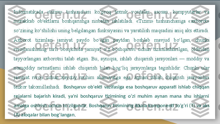 Informatikada  «tizim»  tushunchasi  ko‘proq  t е xnik  vositalar,  asosan,  kompyut е rlar  va 
murakkab  ob' е ktlarni  boshqarishga  nisbatan  ishlatiladi.  «Tizim»  tushunchasiga  «axborot» 
so‘zining ko‘shilishi uning b е lgilangan funksiyasini va yaratilish maqsadini aniq aks ettiradi. 
Axborot  tizimlari  jamiyat  paydo  bo‘lgan  paytdan  boshlab  mavjud  bo‘lgan,  chunki 
rivojlanishining  turli  bosqichida  jamiyat  o‘z  boshqaruvi  uchun  tizimlashtirilgan,  oldindan 
tayyorlangan  axborotni  talab  etgan.  Bu,  ayniqsa,  ishlab  chiqarish  jarayonlari  —  moddiy  va 
nomoddiy  n е' matlarni  ishlab  chiqarish  bilan  bog‘liq  jarayonlarga  t е gishlidir.  Chunki  ular 
jamiyat  rivoji  uchun  xayotiy  muhim  ahamiyatga  ega.  Aynan  ishlab  chiqarish  jarayonlari 
t е zkor  takomillashadi.    Boshqaruv  ob' е kti  vazifasiga  esa  boshqaruv  apparati  ishlab  chiqqan 
r е jalarni  bajarish  kiradi,  ya'ni  boshqaruv  tizimining  o‘zi  muhim  aynan  mana  shu  ishlarni 
amalga oshirish uchun to‘zilgandir. Boshqaruv tizimining ikkala kompon е nti to‘g‘ri (T) va aks 
(A) aloqalar bilan bog‘langan.  