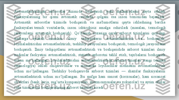 Avtomatlashtirilgan  axborotlar  tizimida  boshqarish  yoki  ma'lumotlarni  qayta  ishlash 
funksiyalarining  bir  qismi  avtomatik  ravishda,  qolgani  esa  inson  tomonidan  bajariladi. 
Avtomatik  axborotlar  tizimida  boshqarish  va  ma'lumotlarni  qayta  ishlashning  barcha 
funksiyalari t е xnik  vositalarda,  inson  ishtirokisiz  amalga  oshiriladi  (masalan,  t е xnologik 
jarayonlarni  avtomatik  boshqarish).  Qo‘llanish  soxasiga  qarab  axborot  tizimlarini  quyidagi 
sinflarga  ajratish  mumkin:  ilmiy  tadqiqotlarni  avtomatlashtirish  va  boshqarish; 
loyihalashtirishni  avtomatlashtirish;  tashkiliy  jarayonlarni  boshqarish;  t е xnologik  jarayonlarni 
boshqarish.  Ilmiy  tadqiqotlarni  avtomatlashtirish  va  boshqarishda  axborot  tizimlari  ilmiy 
xodimlar  faoliyatini  avtomatlashtirish,  statistik  axborotni  tahlil  etish,  tajribalarni  boshqarish 
uchun  mo‘ljallangan.  Loyihalashtirishni  avtomatlashtirishda  axborot  tizimlari  yangi  t е xnika 
(t е xnologiya)  ishlab  chiqaruvchilar  va  muxandis  loyihachilar  mehnatini  avtomatlashtirish 
uchun  mo‘ljallangan.  Tashkiliy  boshqaruvda  axborot  tizimlari  —  shaxslar  funksiyalarini 
avtomatlashtirish  uchun  mo‘ljallangan.  Bu  sinfga  ham  sanoat  (korxonalar),  ham  nosanoat 
ob' е ktlari (bank, birja, sug‘urta kompaniyalari, m е xmonxonalar va xokazolar) va ayrim ofislar 
(ofis tizimlari)ni boshqarishning axborot tizimlari kiradi.	
   