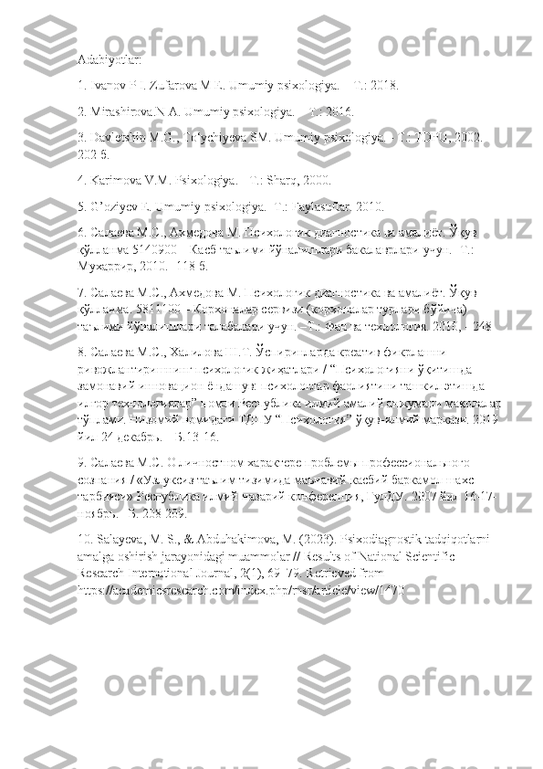 Adabiyotlar: 
1. Ivanov P I. Zufarova M E. Umumiy psixologiya. – T.: 2018. 
2. Mirashirova.N A. Umumiy psixologiya. – T.: 2016. 
3. Davletshin M.G., T о ‘ychiyeva SM. Umumiy psixologiya. - T.: TDPU, 2002.-
202  б . 
4. Karimova V.M. Psixologiya. - T.: Sharq, 2000. 
5. G’oziyev E. Umumiy psixologiya. -T.: Faylasuflar. 2010. 
6. Салаева М.С., Ахмедова М. Психологик диагностика ва амалиёт. Ўқув  
қўлланма  5140900 –  Касб   таълими   йўналишлари   бакалаврлари   учун . - Т .: 
Мухаррир , 2010. -118  б . 
7. Салаева М.С., Ахмедова М. Психологик диагностика ва амалиёт. Ўқув 
қўлланма. 5811100 – Корхоналар сервизи (корхоналар турлари бўйича) 
таълими йўналишлари талабалари учун. –Т.: Фан ва технология. 2010, - 248 
8. Салаева М.С., Халилова Ш.Т. Ўспиринларда креатив фикрлашни 
ривожлантиришнинг психологик жиҳатлари / “Психологияни ўқитишда 
замонавий иновацион ёндашув: психологлар фаолиятини ташкил этишда 
илғор технологиялар” номли Республика илмий-амалий анжумани мақолалар
тўплами. Низомий номидаги ТДПУ “Психология” ўқув-илмий маркази. 2019 
йил 24 декабрь. – Б.13-16. 
9. Салаева М.С. О личностном характере проблемы профессионального 
сознания / «Узлуксиз таълим тизимида маънавий-касбий баркамол шахс 
тарбияси» Республика илмий-назарий конференция, ГулДУ.  2007  йил  16-17-
ноябрь . – Б . 208-209. 
10. Salayeva, M. S., & Abduhakimova, M. (2023). Psixodiagnostik tadqiqotlarni 
amalga oshirish jarayonidagi muammolar // Results of National Scientific 
Research International Journal, 2(1), 69–79. Retrieved from 
https://academicsresearch.com/index.php/rnsr/article/view/1470 