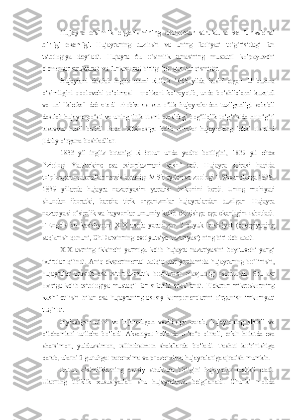 Hujayra   o‘simlik   organizmining   elementar   struktura   va   funksional
birligi   ekanligi.   Hujayraning   tuzilishi   va   uning   faoliyati   to‘g‘risidagi   fan
tsitologiya   deyiladi.   Hujayra   6u   o‘simlik   tanasining   mustaqil   ko‘payuvchi
elementar strukturali va funktsional birligi bo‘lgan bir qismidir.
Hujayrani   dastlab   ingliz   olimi   R.Guk   1665   yilda   kashf   etgan.   U   buzina
o‘simligini   qoplovchi   to‘qimasi   -   probkani   ko‘rayotib,   unda   bo‘shliqlarni   kuzatdi
va   uni   "kletka"   deb   atadi.   Probka   asosan   o‘lik   hujayralardan   tuzilganligi   sababli
dastlab hujayra po‘sti va uning tirik qismi orasidagi bog‘liqlik to‘g‘risida noto‘g‘ri
tasavvur   hosil   bo‘ldi.   Faqat   XIX   asrga   kelib   olimlar   hujayraning   ichki   qismini
jiddiy o‘rgana boshladilar. 
1833   yil   ingliz   botanigi   R.Broun   unda   yadro   borligini,   1839   yil   chex
fiziologi   Ya.Purkine   esa   tsitoplazmani   kashf   etdi.   Hujayra   shirasi   haqida
to‘plangan materiallar nemis botanigi M.Shleyden va zoologi T.Shvannlarga 1838-
1839   yillarda   hujayra   nazariyasini   yaratish   imkonini   berdi.   Uning   mohiyati
shundan   iboratki,   barcha   tirik   organizmlar   hujayralardan   tuzilgan.   Hujayra
nazariyasi o‘simlik va hayvonlar umumiy kelib chiqishga ega ekanligini isbotladi.
F.Engels   bu   kashfiyotni   XIX   asrda   yaratilgan   3   buyuk   kashfiyot   (energiyaning
saqlanish qonuni, Ch.Darvinning evolyutsiya nazariyasi) ning biri deb atadi.
XIX   asrning   ikkinchi   yarmiga   kelib   hujayra   nazariyasini   boyituvchi   yangi
ixtirolar qilindi. Aniq eksperimental tadqiqotlar yordamida hujayraning bo‘linishi,
hujayralar   orasida   esa   tsitoplazmatik   bog‘lanish   mavjudligi   isbotlandi.   Shu   asr
oxiriga  kelib tsitologiya  mustaqil   fan sifatida  shakllandi.  Elektron  mikroskopning
kashf   etilishi   bilan   esa   hujayraning   asosiy   komponentlarini   o‘rganish   imkoniyati
tug‘ildi.
Joylashgan   o‘rni   va   bajaradigan   vazifasiga   qarab,   hujayraning   shakli   va
o‘lchamlari   turlicha   bo‘ladi.   Aksariyat   hollarda   u   ko‘p   qirrali,   erkin   holatda   esa
sharsimon,   yulduzsimon,   tsilindrsimon   shakllarda   bo‘ladi.   Tashqi   ko‘rinishiga
qarab, ularni 2 guruhga: parenxima va prozenxima hujayralariga ajratish mumkin.
Butun   o‘simliklarning   asosiy   struktura   birligini   hujayralar   tashkil   etadi.
Ularning   tiriklik   xususiyatlari   shu   hujayralarda   belgilanadi.   Chunki   modda 