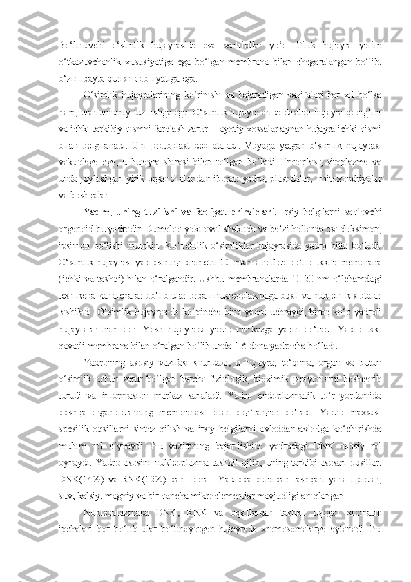 Bo‘linuvchi   o‘simlik   hujayrasida   esa   sentriollar   yo‘q.   Tirik   hujayra   yarim
o‘tkazuvchanlik   xususiyatiga   ega   bo‘lgan   membrana   bilan   chegaralangan   bo‘lib,
o‘zini qayta qurish qobiliyatiga ega. 
O‘simlik   hujayralarining   ko‘rinishi   va   bajaradigan   vazifalari   har   xil   bo‘lsa
ham, ular umumiy tuzilishga ega. O‘simlik hujayralarida dastlab hujayra qobig‘ini
va ichki tarkibiy qismni farqlash zarur. Hayotiy xossalar aynan hujayra ichki qismi
bilan   belgilanadi.   Uni   protoplast   deb   ataladi.   Voyaga   yetgan   o‘simlik   hujayrasi
vakuolaga   ega,   u   hujayra   shirasi   bilan   to‘lgan   bo‘ladi.   Protoplast,   sitoplazma   va
unda joylashgan yirik organellalaridan iborat:  yadro, plastidalar,   mitoxondriyalar
va boshqalar.
Yadro,   uning   tuzilishi   va   faoliyat   prinsiplari.   Irsiy   belgilarni   saqlovchi
organoid bu yadrodir. Dumaloq yoki oval shaklida va ba’zi hollarda esa duksimon,
ipsimon   bo‘lishi   mumkin.   Ko‘pchilik   o‘simliklar   hujayrasida   yadro   bitta   bo‘ladi.
O‘simlik hujayrasi  yadrosining diametri 10 mkm  atrofida bo‘lib ikkita membrana
(ichki   va   tashqi)   bilan   o‘ralgandir.   Ushbu   membranalarda   10-20   nm   o‘lchamdagi
teshikcha-kanalchalar bo‘lib ular orqali nukleoplazmaga oqsil va nuklein kislotalar
tashiladi. O‘simlik hujayrasida ko‘pincha bitta yadro uchraydi, biroq ko‘p yadroli
hujayralar   ham   bor.   Yosh   hujayrada   yadro   markazga   yaqin   bo‘ladi.   Yadro   ikki
qavatli membrana bilan o‘ralgan bo‘lib unda 1-6 dona yadrocha bo‘ladi.
Yadroning   asosiy   vazifasi   shundaki,   u   hujayra,   to‘qima,   organ   va   butun
o‘simlik   uchun   zarur   bo‘lgan   barcha   fiziologik,   bioximik   jarayonlarni   boshqarib
turadi   va   informasion   markaz   sanaladi.   Yadro   endoplazmatik   to‘r   yordamida
boshqa   organoidlarning   membranasi   bilan   bog‘langan   bo‘ladi.   Yadro   maxsus-
spesifik   oqsillarni   sintez   qilish   va   irsiy   belgilarni   avloddan-avlodga   ko‘chirishda
muhim   rol   o‘ynaydi.   Bu   vazifaning   bajarilishida   yadrodagi   DNK   asosiy   rol
oynaydi.   Yadro   asosini   nukleoplazma   tashkil   qilib,   uning   tarkibi   asosan   oqsillar,
DNK(14%)   va   RNK(12%)   dan   iborat.   Yadroda   bulardan   tashqari   yana   lipidlar,
suv, kalsiy, magniy va bir qancha mikroelementlar mavjudligi aniqlangan.
Nukleoplazmada   DNK,   RNK   va   oqsillardan   tashkil   topgan   xromatin
ipchalari   bor   bo‘lib   ular   bo‘linayotgan   hujayrada   xromosomalarga   aylanadi.   Bu 