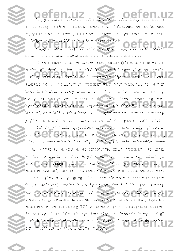 Hujayra   devori   polisaxarid   qatlamidan   iborat   bo‘lib   hujayraning   mitotik
bo‘linishining   telofaza   bosqichida   shakllanadi.   Bo‘linuvchi   va   cho‘ziluvchi
hujayralar   devori   birlamchi,   shakllangan   birlamchi   hujayra   devori   ichida   hosil
bo‘ladigan qatlam esa ikkilamchi hujayra devori deyiladi.
Hujayra   devori   qobig‘ida   ionlar   va   ayrim   hujayralar   uchun   kerakli
moddalarni o‘tqazuvchi maxsus teshikchalar-kanalchalar ham mavjud. 
Hujayra   devori   tarkibiga   tuzilma   komponentlar   (o‘simliklarda-sellyuloza,
zamburug‘larda-xitin),   devor   matriksi   komponentlari   (gemisellyuloza,   pektin,
oqsillar),   inkrustasiya   (qoplovchi)   komponentlari   (lignin,   suberin)   va   hujayra
yuzasida yig‘iluvchi  (kutin, mum) moddalar kiradi. Shuningdek hujayra devorlari
tarkibida   selikatlar   va   kalsiy   karbonat   ham   bo‘lishi   mumkin.   Hujayra   devorining
asosiy   inkrustatsiyalovchi   moddasi   bu   lignindir.   Hujayra   devorining   jadal
ligninlanishi  hujayraning o‘sishi  to‘xtaganidan so‘ng boshlanadi. Lignin n-kumar,
kaneferil,   sinap   kabi   xushbuy   benzol   xalqali   spirtlarning   polimeridir.   Ligninning
yig‘ilishi va parchalinishi tuproqda gumus hosil bo‘lishining asosini tashkil qiladi.
Ko‘pchilik hollarda hujayra devori tarkibida monosaxaridlardan geksozalar,
pentozalar,   uron   kislotalari   va   dezoksisaxarlar   uchraydi.   Hujayra   devorining
uglevodli   komponentlari   bo‘lgan   sellyuloza-ß-D-glyukozaning   polimeridan   iborat
bo‘lsa,   gemisellyuloza-geksoza   va   pentozaning,   pektin   moddalari   esa   uronat
kislotasi   hosilalaridan   iboratdir.   Sellyuloza   va   pektin   moddalari   suvni   adsorbsiya
qilishi   tufayli   hujayra   devorining   suvliligini   ta’minlaydi.   Pektin   moddalari
tarkibida   juda   ko‘p   karboksil   guruhlari   bo‘lganligi   sababli   ikki   valentli   metal
ionlarini bog‘lash xususiyatiga ega. Ushbu ionlar o‘z navbatida boshqa kationlarga
(N+, K+ va boshq.) almashinish xususiyatiga egadirlar. Bu hol hujayra devorining
kation   almashuvchanlik   xususiyatini   ta’minlaydi.   Uglevodlardan   tashqari   hujayra
devori tarkibiga ekstensin deb ataluvchi tuzilma oqsili ham kiradi. Bu glikoprotein
tarkibidagi   barcha   oqsillarning   20%   va   undan   ko‘prog‘i   L-oksiprolindan   iborat.
Shu xususiyati bilan o‘simlik hujayra devorining oqsili hayvonlar hujayra oralig‘i
oqsili   kollagenga   o‘xshashdir.   Ko‘pchilik   o‘simlik   hujayralari   asosiy   tuzilma
elementlarini quyidagi shaklda keltirish mumkin. 