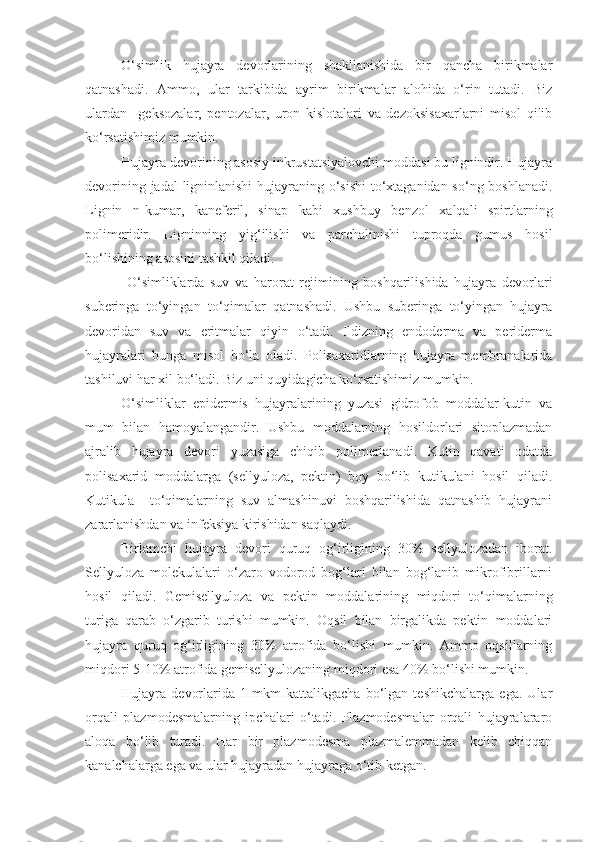 O‘simlik   hujayra   devorlarining   shakllanishida   bir   qancha   birikmalar
qatnashadi.   Ammo,   ular   tarkibida   ayrim   birikmalar   alohida   o‘rin   tutadi.   Biz
ulardan     geksozalar,   pentozalar,   uron   kislotalari   va   dezoksisaxarlarni   misol   qilib
ko‘rsatishimiz mumkin. 
Hujayra devorining asosiy inkrustatsiyalovchi moddasi bu lignindir. Hujayra
devorining jadal ligninlanishi  hujayraning o‘sishi  to‘xtaganidan so‘ng boshlanadi.
Lignin   n-kumar,   kaneferil,   sinap   kabi   xushbuy   benzol   xalqali   spirtlarning
polimeridir.   Ligninning   yig‘ilishi   va   parchalinishi   tuproqda   gumus   hosil
bo‘lishining asosini tashkil qiladi.
  O‘simliklarda   suv   va   harorat   rejimining   boshqarilishida   hujayra   devorlari
suberinga   to‘yingan   to‘qimalar   qatnashadi.   Ushbu   suberinga   to‘yingan   hujayra
devoridan   suv   va   eritmalar   qiyin   o‘tadi.   Ildizning   endoderma   va   periderma
hujayralari   bunga   misol   bo‘la   oladi.   Polisaxaridlarning   hujayra   membranalarida
tashiluvi har xil bo‘ladi. Biz uni quyidagicha ko‘rsatishimiz mumkin.
O‘simliklar   epidermis   hujayralarining   yuzasi   gidrofob   moddalar-kutin   va
mum   bilan   hamoyalangandir.   Ushbu   moddalarning   hosildorlari   sitoplazmadan
ajralib   hujayra   devori   yuzasiga   chiqib   polimerlanadi.   Kutin   qavati   odatda
polisaxarid   moddalarga   (sellyuloza,   pektin)   boy   bo‘lib   kutikulani   hosil   qiladi.
Kutikula     to‘qimalarning   suv   almashinuvi   boshqarilishida   qatnashib   hujayrani
zararlanishdan va infeksiya kirishidan saqlaydi.
Birlamchi   hujayra   devori   quruq   og‘irligining   30%   sellyulozadan   iborat.
Sellyuloza   molekulalari   o‘zaro   vodorod   bog‘lari   bilan   bog‘lanib   mikrofibrillarni
hosil   qiladi.   Gemisellyuloza   va   pektin   moddalarining   miqdori   to‘qimalarning
turiga   qarab   o‘zgarib   turishi   mumkin.   Oqsil   bilan   birgalikda   pektin   moddalari
hujayra   quruq   og‘irligining   30%   atrofida   bo‘lishi   mumkin.   Ammo   oqsillarning
miqdori 5-10% atrofida gemisellyulozaning miqdori esa 40% bo‘lishi mumkin.
Hujayra   devorlarida   1   mkm   kattalikgacha   bo‘lgan   teshikchalarga   ega.   Ular
orqali   plazmodesmalarning   ipchalari   o‘tadi.   Plazmodesmalar   orqali   hujayralararo
aloqa   bo‘lib   turadi.   Har   bir   plazmodesma   plazmalemmadan   kelib   chiqqan
kanalchalarga ega va ular hujayradan hujayraga o‘tib ketgan.  