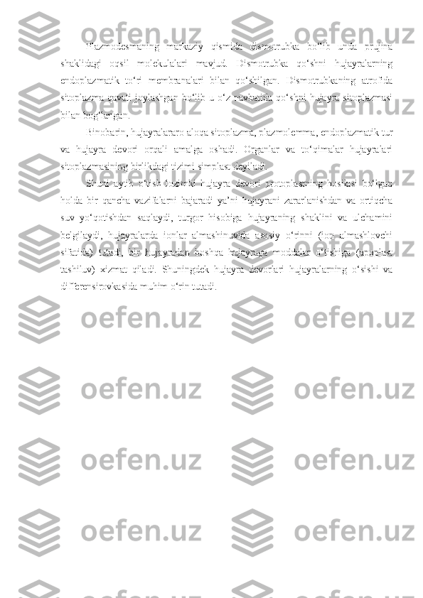 Plazmodesmaning   markaziy   qismida   dismotrubka   bo‘lib   unda   prujina
shaklidagi   oqsil   molekulalari   mavjud.   Dismotrubka   qo‘shni   hujayralarning
endoplazmatik   to‘ri   membranalari   bilan   qo‘shilgan.   Dismotrubkaning   atrofida
sitoplazma   qavati   joylashgan   bo‘lib   u  o‘z  navbatida   qo‘shni   hujayra   sitoplazmasi
bilan bog‘langan.
Binobarin, hujayralararo aloqa sitoplazma, plazmolemma, endoplazmatik tur
va   hujayra   devori   orqali   amalga   oshadi.   Organlar   va   to‘qimalar   hujayralari
sitoplazmasining birlikdagi tizimi simplast deyiladi.
Shuni   aytib   o‘tish   lozimki   hujayra   devori   protoplastning   hosilasi   bo‘lgan
holda   bir   qancha   vazifalarni   bajaradi   ya’ni   hujayrani   zararlanishdan   va   ortiqcha
suv   yo‘qotishdan   saqlaydi,   turgor   hisobiga   hujayraning   shaklini   va   ulchamini
belgilaydi,   hujayralarda   ionlar   almashinuvida   asosiy   o‘rinni   (ion   almashlovchi
sifatida)   tutadi,   bir   hujayradan   boshqa   hujayraga   moddalar   o‘tishiga   (apoplast
tashiluv)   xizmat   qiladi.   Shuningdek   hujayra   devorlari   hujayralarning   o‘sishi   va
differensirovkasida muhim o‘rin tutadi. 