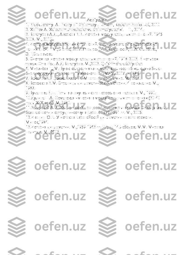 Aabiyotlar 
1. Black Jeremy. A History of Diplomacy . London, Reaktion Books Ltd, 2010 
2. Xolliev A. Xalqaro munosabatlar va diplomatiya tarixi. –  Т ., 2014. 
3. Богатуров А.Д., Аверков В.В. История международных отношений. 1945- 
2008. М., 2010. 
4. История международных отношений. Основные этапы с древности до 
наших дней. – М., Логос, 2007. / под ред. Г.В.Каменской, О.А.Колобова, 
Э.Г.Соловьева. 
5. Системная история международных отношений. 1918-2003. В четырех 
томах. Отв. Ред. А.Д.Богатуров. М.,2003. Qo’shimcha adabiyotlar: 
6. Мирзиёев Ш.М. Буюк келажагимизни мард ва олижаноб халқимиз бfан 
бирга қурамиз. – Тошкент: “Ўзбекистон” НМИУ, 2017. – 488 б. 
7. Бажанов Е.П., Бажанова Н.Е. Многополюсный мир. М., 2010. 
8. Бережков В.М. Страницы дипломатической истори. 4-ое издание. М., 
1987. 
9. Буданова В.П. Готы в эпоху великого переселения народов. М., 1990. 
10.Дулина Н.А. Османская империя в международных отношениях (30-40- 
годы XIX века). М.,1980. 
11.3агорский А.В. Хельсинский процесс: Переговоры в рамках Совещания по
безопасности и сотрудничеству в Европе 1972-1991 гг. М., 2005. 
12.Ивонин Ю.Е. У истоков Европейской дипломати нового времени. 
Минск,1984. 
13.История дипломати. М.,1959-1963 гг. T.I; II. 14.Лебедева М.М. Мировая 
политика М., 2003. 
