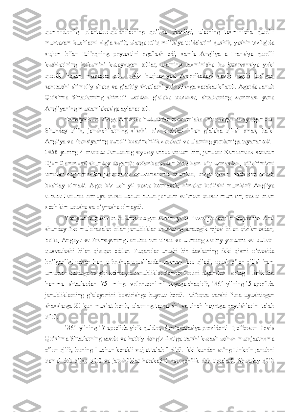 qumondonligi   plantator-quldorlarning   qo’lida   ekanligi,   ularning   taxminicha   qurolli
muntazam kuchlarni olg’a surib, ularga otliq militsiya to’dalarini qushib, yashin tezligida
xujum   bilan   Ittifoqning   poytaxtini   egallash   edi,   xamla   Angliya   a   Fransiya   qurolli
kuchlarining   hukumini   kutayotgan   edilar,   ularning   taxminicha   bu   intervensiya   yoki
qurolli   hujum   muqarrar   edi.   Ingliz   burjuaziyasi   Amerikadagi   xavfli   raqibi   bo’lgan
sanoatchi shimoliy-sharq va g’arbiy shtatlarni yo’qotishga xarakat kilardi. Agarda Janub
Qo’shma   Shtatlarning   shimoli   ustidan   g’alaba   qozonsa,   shtatlarning   xammasi   yana
Angliyaning mustamlakasiga aylanar edi.
  Fransiya ham o’ziga Amerika hududidan mustamlaka orttirishga intilayotgan edi.
Shunday   qilib,   janubchilarning   xisobi.   o’z   kuchlari   bilan   g’alaba   qilish   emas,   balki
Angliya va Fransiyaning qurolli bosqinchilik xarakati va ularning yordamiga tayanar edi.
1858  yilning  4   martida   Janubning   siyosiy   arboblaridan   biri,  janubni  Karolinalik   senator
Djon Gammond  shunday degandi: «Zambarakdan bitta  ham  o’q  uzmasdan, qilichimizni
qinidan   sug’irmasdan   jahonni   tiz   chuktirishimiz   mumkin,   bizga   qarshi   hech   kim   urush
boshlay   olmadi.   Agar   biz   uch   yil   paxta   bermasak,   nimalar   bo’lishi   mumkin?   Angliya
albatta  Janubni  himoya  qilish  uchun  butun  jahonni  safarbar  qilishi  mumkin,  paxta  bilan
xech kim urusha va o’ynasha olmaydi. 
                   Yer yuzida paxta bilan urushadigan xokim yo’q. Paxta jahonni boshqaradi». Ana
shunday fikr-mulohazalar bilan janubliklar urushning strategik rejasi bilan qizikmasdan,
balki, Angliya va Fransiyaning Janubni tan olishi va ularning xarbiy yordami va qullab-
quvvatlashi   bilan   qiziqar   edilar.   Fuqarolar   urushi   bir   davlatning   ikki   qismi   o’rtasida
bo’lganligi  uchun  ham  u boshqa urushlardan rasman  farq  qiladi,  urush  e’lon qilish  ham
umuman qoidaga to’g’ri kelmaydi.Janubliklar Semter fortini olgandan   so’ng   Lin’kolin
hamma   shtatlardan   75   ming   volonterni militsiyaga chaqirib, 1861 yilning 15 aprelida
janubliklarning   g’alayonini   bostirishga   buyruq   berdi.   Ittifoqqa   qarshi   fitna   uyushtirgan
shaxslarga   20   kun   muxlat   berib,   ularning   tarqalishi   va   tinch   hayotga   qaytishlarini   talab
qildi.    
               1861 yilning 17 aprelida yirik quldor, Konfederasiya prezidenti Djefferson Devis
Qo’shma Shtatlarning savdo va harbiy dengiz flotiga qarshi kurash uchun murojaatnoma
e’lon qilib, buning " uchun kerakli xujjat talab " qildi. Ikki kundan so’ng Linkoln janubni
qamal   deb   e’lon   qildi   va   janubliklar   harakatini   qaroqchilik   deb   qoraladi.   Shunday   qilib 