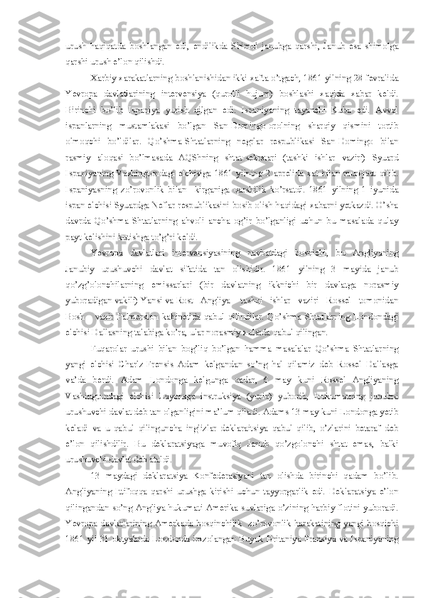 urush   haqiqatda   boshlangan   edi,   endilikda   Shimol   janubga   qarshi,   Janub   esa   shimolga
qarshi urush e’lon qilishdi.
Xarbiy xarakatlarning boshlanishidan ikki xafta o’tgach, 1861 yilning 28 fevralida
Yevropa   davlatlarining   intervensiya   (qurolli   hujum)   boshlashi   xaqida   xabar   keldi.
Birinchi   bo’lib   Ispaniya   yurish   qilgan   edi.   Ispaniyaning   tayanchi   Kuba   edi.   Avval
ispanlarning   mustamlakasi   bo’lgan   San-Domingo-orolning   sharqiy   qismini   tortib
olmoqchi   bo’ldilar.   Qo’shma-Shtatlarning   negrlar   respublikasi   San-Domingo   bilan
rasmiy   aloqasi   bo’lmasada   AQShning   shtat-sekretari   (tashki   ishlar   vaziri)   Syuard
Ispaniyaning   Vashingtondagi   elchisiga   1861   yilning   2   aprelida   xat   bilan   murojaat   qilib.
Ispaniyasning   zo’rovonlik   bilan     kirganiga   qarshilik   ko’rsatdi.   1861   yilning   1   iyunida
ispan elchisi Syuardga Neflar respublikasini bosib olish haqidagi xabarni yetkazdi. O’sha
davrda   Qo’shma   Shtatlarning   ahvoli   ancha   og’ir   bo’lganligi   uchun   bu   masalada   qulay
payt kelishini kutishga to’g’ri keldi.
Yevropa   davlatlari   intervensiyasining   navbatdagi   bosqichi,   bu   Angliyaning
Janubiy   urushuvchi   davlat   sifatida   tan   olishidir.   1861   yilning   3   mayida   janub
qo’zg’olonchilarning   emissarlari   (bir   davlatning   ikknichi   bir   davlatga   norasmiy
yuboradigan vakili) Yansi va Rost   Angliya    tashqi   ishlar   vaziri   Rossel   tomonidan
Bosh       vazir   Palmerston   kabinetida   qabul   qilindilar.   Qo’shma   Shtatlarning   Londondagi
elchisi Dallasning talabiga ko’ra, ular norasmiy xolatda qabul qilingan.
Fuqarolar   urushi   bilan   bog’liq   bo’lgan   hamma   masalalar   Qo’shma   Shtatlarning
yangi   elchisi   Charlz-Frensis   Adam   kelgandan   so’ng   hal   qilamiz   deb   Rossel   Dallasga
va’da   berdi.   Adam   Londonga   kelgunga   qadar,   6   may   kuni   Rossel   Angliyaning
Vashingtondagi   elchisi   Layonsga   instruksiya   (yuriq)   yuborib,   Hukumatning   janubni
urushuvchi davlat deb tan olganligini ma’lum qiladi. Adams 13 may kuni Londonga yetib
keladi   va   u   qabul   qilinguncha   inglizlar   deklaraitsiya   qabul   qilib,   o’zlarini   betaraf   deb
e’lon   qilishdilir.   Bu   deklaratsiyaga   muvofiq   Janub   qo’zgolonchi   shtat   emas,   balki
urushuvchi davlat deb ataldi.
13   maydagi   deklaratsiya   Konfederasiyani   tan   olishda   birinchi   qadam   bo’lib.
Angliyaning   Ittifoqqa   qarshi   urushga   kirishi   uchun   tayyorgarlik   edi.   Deklaratsiya   e’lon
qilingandan so’ng Angliya hukumati Amerika suvlariga o’zining harbiy flotini yuboradi.
Yevropa davlatlarining Amerkada bosqinchilik   zo’rovonlik harakatining yangi bosqichi
1861 yil 31 oktyabrda Londonda imzolangan Buyuk Britaniya Fransiya va Ispaniyaning 