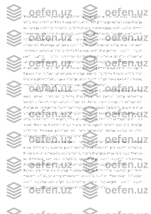 Meksikaga qarshi intervensiya uyushtirish haqidagi kelishuv bilan boshlanadi. Dekabrga
kelib, ispan qo’shinlari Vera-Krusga kelib tushdi. 1862 yilning yanvarida bularga Angliya
va Fransiya qo’shinlari birlashdi. Qo’shma shtatlar intervensiyaga qarshi turdilar. Ammo
intervensiya qo’shinlari shu yerda edi, ularni hududdan chiqarish, fuqarolar urushi tamom
bo’lgandan   keyingina   mumkin   edi.   Ingliz   va   ispan   qo’shinlari   ancha   oldin   chaqirib
olingan edi. Meksikaga uch davlat qurolli hujumi boshlangandan so’ng, tezda Bosh vazir
Palmerston   tashabbusi  bilan  Qo’shma  Shtatlarga  qarshi  Angliyaning        qurolli        hujum
xavfi        tug’ildi.       Ittifoq      tomonidan Konfederatsiyani qo’rshov deb e’lon qilinganligi
uchun   amerika   paxtasini     chetga   chiqarish   iloji   bo’lmadi,   bu   asa   Yevropada   katta
shovshuvga olib keldi. 1861 yil 26 martda inglizlarning Amerikadaga elchisi lord Dayons
Styuard   bilan   bo’lgan   uchrashuvda   shunday   degandi:   "Qo’shma   Shtatlar   zo’rlik   bilan
shtatlarda yetishtirilgan, Buyuk britaniya uchun muhim bo’lgan paxta savdosini to’xtatsa,
nima bo’lishini aytolmayman va men unga javobgar emasman"  
.
1861 yil  8 noyabr  kuni quldorlarning  emissarlari  (Lazon va  Slaydel  inglizlarning
savdo   kemasi   "Trent"dan   Qo’shma   Shtatlarning   "San-djasinto"   harbiy   kemasining
kapitani Uilks tomonidan tushurib olingan edi. Asirlar Boston portiga olib kelingan edi.
Angliya va Fransiyaning o’ta millatchi matbuoti bu voqeadan foydalanib, katta shov-shuv
ko’tardilar va Ittifoq bilan jang qilish talabini qo’ydilar. Kapitan Uilksga qilingan yagona
ta’na, bu elchilarni olib kelgani, nima uchun kemaning o’zini olib kelmaganligidir. Lord
Rossel   Mezon   va   Slarshelnn   7   kun   muxlat   ichida   qaytarib   berishni   talab   kildi.   Angliya
qo’shinlari   Kanadaga   yuborilgan   edi.   Ingliz   kemasozlari   kechayu-kunduz   ter   to’kib
ishlayotgan edilar, bu zo’r berib qurollanish edi.
"Palmerston   urushni   xoxlayapti.   Ingliz   xalqi   undan   (urushdan)   bezor,   Bo’lajak
voqea   kimning   bu   kurashda   yuqori   ekanligini,   Palmerstonmi   yoki   xalqmi   ko’rsating.
Voqealar shuni ko’rsatadiki, xalq ko’tarildi, birgina Angliyada emas, balki butun Yevropa
va   Amerikada   xam   xalq   qo’zg’aldi,   agar   Angliya   qurolli   xujumini   to’xtatmasa,
Angliyaning o’zida ham fuqarolar urushi kelib chiqishi muqarrar bo’lib qoldi.
Xalqaro   ahvolning   ana   shunday   murakkab   davrida   Shimolning   hukumati   yon   berish
mavqeini  qo’llab,  janubning  emissarlarini   ozod  qildi,  bu  bilan    Yevropadan    bo’ladigan
qurolli     xujumga   tusiq   qo’ydi.   Quldorlarning       ingliz       burjuaziyasi       qurolli       xujum
boshlaydi,   degan umidlari chippakka chiqdi, ular xato qildilar. 