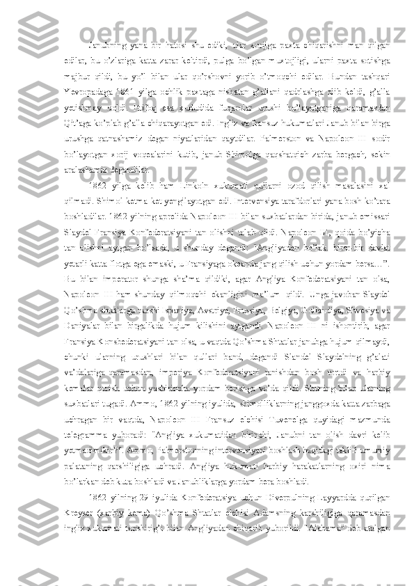 Janubning   yana   bir   hatosi   shu   ediki,   ular   xorijga   paxta   chiqarishni   man   qilgan
edilar,   bu   o’zlariga   katta   zarar   keltirdi,   pulga   bo’lgan   muxtojligi,   ularni   paxta   sotishga
majbur   qildi,   bu   yo’l   bilan   ular   qo’rshovni   yorib   o’tmoqchi   edilar.   Bundan   tashqari
Yevropadaga   1861   yilga   ochlik   paxtaga   nisbatan   g’allani   qadrlashga   olib   keldi,   g’alla
yetishmay   qoldi.   Ittifoq   esa   xududida   fuqarolar   urushi   bo’layotganiga   qaramasdan
Qit’aga ko’plab g’alla chiqarayotgan edi. Ingliz va fransuz hukumatlari Janub bilan birga
urushga   qatnashamiz   degan   niyatlaridan   qaytdilar.   Palmerston   va   Napoleon   III   sodir
bo’layotgan   xorij   voqealarini   kutib,   janub   Shimolga   qaqshatqich   zarba   bergach,   sekin
aralashamiz degandilar.
1862   yilga   kelib   ham   Linkoln   xukumati   qullarni   ozod   qilish   masalasini   xal
qilmadi. Shimol ketma-ket yengilayotgan edi. Intervensiya tarafdorlari yana bosh ko’tara
boshladilar. 1862 yilning aprelida Napoleon III bilan suxbatlardan birida, janub emissari
Slaydel   Fransiya   Konfederatsiyani   tan   olishni   talab   qildi.   Napoleon   III,   qoida   bo’yicha
tan   olishni   aytgan   bo’lsada,   u   shunday   degandi:   "Angliyadan   bo’lak.   biror-bir   davlat
yetarli katta flotga ega emaski, u Fransiyaga okeanda jang qilish uchun yordam bersa…”.
Bu   bilan   imperator   shunga   sha’ma   qildiki,   agar   Angliya   Konfederatsiyani   tan   olsa,
Napoleon  III ham shunday  qilmoqchi  ekanligini  ma’lum  qildi.  Unga javoban Slaydel
Qo’shma shtatlarga qarshi Ispaniya, Avstriya, Prussiya, Belgiya, Gollandiya, Shvesiya va
Daniyalar   bilan   birgalikda   hujum   kilishini   aytgandi.   Napoleon   III   ni   ishontirib,   agar
Fransiya Konsbederatsiyani tan olsa, u vaqtda Qo’shma Shtatlar janubga hujum qilmaydi,
chunki   ularning   urushlari   bilan   qullari   band,   degandi   Slandel   Slaydelning   g’alati
va’dalariga  qaramasdan,   imperiya   Konfederatsiyani   tanishdan   bosh   tortdi   va   harbiy
kemalar   qurish   uchun   yashirincha   yordam   berishga   va’da   qildi.   Shuning   bilan   ularning
suxbatlari tugadi. Ammo, 1862 yilning iyulida, shimolliklarning janggoxda katta zarbaga
uchragan   bir   vaqtda,   Napoleon   III   Fransuz   elchisi   Tuvenelga   quyidagi   mazmunda
telegramma   yuboradi:   "Angliya   xukumatidan   birinchi,   Janubni   tan   olish   davri   kelib
yetmadimikin?". Ammo, Palmerstonning intervensiyani boshlash haqidagi taklifi umumiy
palataning   qarshiligiga   uchradi.   Angliya   hukumati   harbiy   harakatlarning   oxiri   nima
bo’larkan deb kuta boshladi va Janubliklarga yordam bera boshladi.
1862   yilning   29   iyulida   Konfederatsiya   uchun   Diverpulning   Layyardda   qurilgan
Kreyser   (xarbiy   kema)   Qo’shma   Shtatlar   elchisi   Adamsning   karshiligiga   qaramasdan
ingliz  xukumati   topshirig’i   bilan   Angliyadan   chiqarib  yuborildi.   "Alabama"  deb  atalgan 