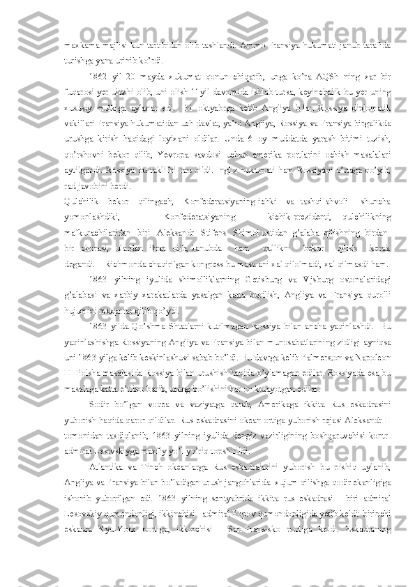 maxkama majlisi kun tartibidan olib tashlandi. Ammo Fransiya hukumati janub tarafida
turishga yana urinib ko’rdi.
1862   yil   20   mayda   xukumat   qonun   chiqarib,   unga   ko’ra   AQSh   ning   xar   bir
fuqarosi yer ulushi olib, uni olish 11yil davomida ishlab tursa, keyinchalik bu yer uning
xususiy   mulkiga   aylanar   edi.     31   oktyabrga   kelib   Angliya   bilan   Rossiya   diplomatik
vakillari Fransiya hukumatidan uch davlat, ya’ni Angliya, Rossiya va Fransiya birgalikda
urushga   kirish   haqidagi   loyixani   oldilar.   Unda   6   oy   muddatda   yarash   bitimi   tuzish,
qo’rshovni   bekor   qilib,   Yevropa   savdosi   uchun   amerika   portlarini   ochish   masalalari
aytilgandi.  Rossiya   bu  taklifni   rad  qildi.   Ingliz  hukumati   ham   Rossiyani  o’rtaga  qo’yib,
rad javobini berdi.
Qulchilik      bekor      qilingach,     Konfederatsiyaning  ichki      va   tashqi  ahvoli        shuncha
yomonlashdiki,         Konfederatsiyaning       kichik-prezidenti,   qulchilikning
mafkurachilaridan   biri   Aleksandr   Stifens   Shimol ustidan  g’alaba  qilishning  birdan-
bir    chorasi,    ulardan    ibrat    olib,  Janubda        ham        qullikni        bekor        qilish        kerak
degandi.    Richmonda chaqirilgan kongress bu masalani xal qilolmadi, xal qilmasdi ham.
1863   yilning   iyulida   shimolliklarning   Getisburg   va   Vjsburg   ostonalaridagi
g’alabasi   va   xarbiy   xarakatlarda   yasalgan   katta   burilish,   Angliya   va   Fransiya   qurolli
hujumini muqarrar qilib qo’ydi.
1863   yilda   Qo’shma   Shtatlarni   kutilmagan   Rossiya   bilan   ancha   yaqinlashdi.     Bu
yaqinlashishga Rossiyaning Angliya va Fransiya bilan munosabatlarining zidligi ayniqsa
uni 1863 yilga kelib keskinlashuvi sabab bo’ldi. Bu davrga kelib Palmerston va Napoleon
III Polsha masalasida Rossiya bilan urushish haqida o’ylamagan edilar. Rossiyada esa bu
masalaga katta e’tibor berib, uning bo’lishini har on kutayotgan edilar.
Sodir   bo’lgan   voqea   va   vaziyatga   qarab,   Amerikaga   ikkita   Rus   eskadrasini
yuborish haqida qaror qildilar. Rus eskadrasini okean ortiga yuborish rejasi Aleksandr II
tomonidan   tasdiqlanib,   1863   yilning   iyulida   dengiz   vazirligining   boshqaruvchisi   kontr-
admiral Lesrvskiyga maxfiy yo’l-yo’riq topshirildi.
Atlantika   va   Tinch   okeanlarga   Rus   eskadralarini   yuborish   bu   pishiq   uylanib,
Angliya va Fransiya bilan bo’ladigan urush jangohlarida  xujum qilishga qodir ekanligiga
ishonib   yuborilgan   edi.   1863   yilning   sentyabrida   ikkita   rus   eskadrasi   -   biri   admiral
Lesovskiy qumondonligi, ikkinchisi - admiral Popov qumondonligida yetib keldi: birinchi
eskadra   Nyu-York   portiga,   ikkinchisi   -   San-Fransisko   portiga   keldi.   Eskadraning 