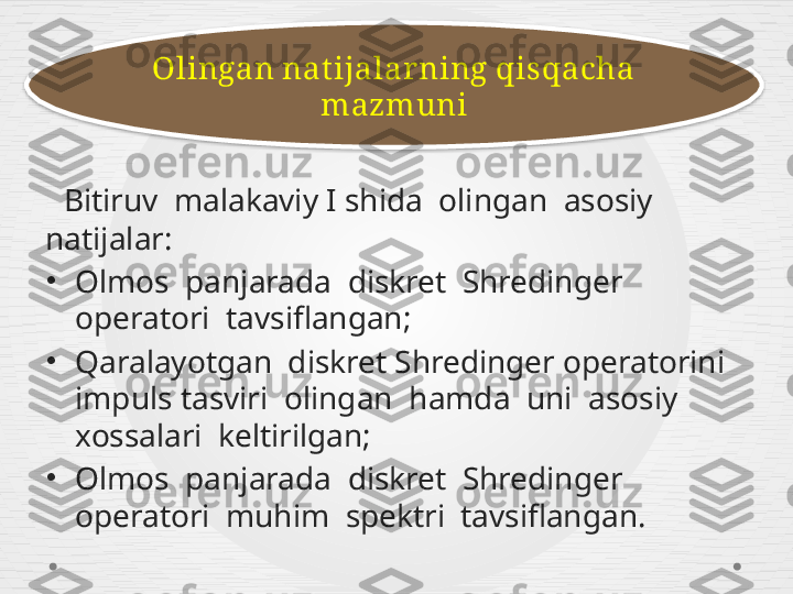    Bitiruv  malakaviy I shida  olingan  asosiy 
natijalar:
•
Olmos  panjarada  diskret  Shredinger 
operatori  tavsiflangan ; 
•
Qaralayotgan  diskret Shredinger operatorini  
impuls tasviri  olingan  hamda  uni  asosiy 
xossalari  keltirilgan; 
•
Olmos  panjarada  diskret  Shredinger 
operatori  muhim  spektri  tavsiflangan . Olingan nat ijalarning qisqacha 
mazmuni  