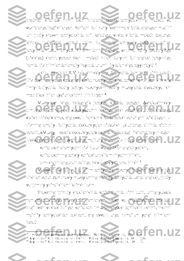 predmeti   sifatida»   nomli   asari   bolalarni   estetik   tarbiyalashning   maqsad   va
vazifalariga bag‘ishlangan. San’atni faol ruhiy kechinma sifatida anglagan muallif
uni   ijodiy   shaxsni   tarbiyalashda   qo‘l   keladigan   vosita   sifatida   maktab   dasturiga
kiritish   lozimligini   uqtiradi.   Olim   bu   borada   tarbiyaviy   jarayonni   ta’lim
jarayonidan   ustun   qo‘yadi.   F.I.Shmidtning   fikricha,   «normal   ruhiy   taraqqiyotga
(o‘sishga)   sharoit   yaratar   ekan   –   maktab   bolani   dunyoni   faol   anglash   jarayoniga
hamda o‘z bilimlaridan amaliy hayotda unumli foydalanishga tayyorlaydi 17
.
Ushbu   masalalar   A.V.Bakushinskiyning   faoliyatida   ham   katta   o‘rin   tutadi.
O‘z davrining yetuk pedagogi, san’at nazariyotchisi va tarixchisi bo‘lgan olim o‘z
ilmiy   faoliyatida   badiiy   tarbiya   nazariyasini   badiiy   muzeylarda   ekskursiya   ishi
metodikasi bilan uyg‘unlashtirib olib borgan 18
. 
Muzeydagi   ishga   pedagogik   jarayon   sifatida   qaragan   A.Bakushinskiy
tomoshabinlarning   yosh   xususiyatlarini   hisobga   olish   zarurligini,   tomoshabinga
«ta’sir ob’ekti» emas, eng avvalo hamkor sifatida qarash zarurligini ta’kidlagan. U
o‘zining   amaliy   faoliyatida   ekskursiyalar   o‘tkazish   uslublariga   alohida   e’tibor
qaratib, «Muzey – estetik ekskursiyalar» asarida bu haqdagi fikrlarini bayon etgan.
Ekskursiya ishida o‘qituvchi uchta majburiy shartni o‘z oldiga qo‘yishi lozim:
- san’at asari ahamiyatini o‘zi butun vujudi bilan anglab yetishi;
-  san’at asarining tarixiy-san’atshunoslik mohiyatini bilishi;
-  tomoshabinlar guruhi qalbiga psixologik yo‘l topa bilishi 19
.
Muzeylar   o‘z   faoliyatida   ta’lim-tarbiyaning   nazariy   jihatlarini   ham   hisobga
olishlari zarur. Zamonaviy muzeylarning ma’rifiy faoliyatida uchta: anglash, ijodiy
va ijtimoiy yo‘nalishlarni ko‘rish lozim. 
Shaxsning   ijtimoiy   shakllanishida   san’at   alohida   o‘rin   tutib,   uning   yuksak
namunalari   badiiy   muzeylarda   jamlangan.   Davr   va   madaniyatlar   orasidagi
bog‘lovchi vositasi bo‘lgan san’at atrof-muhitni anglash tajribasini oshirib, insonni
ma’rifiy   tarbiyalashdan   tashqari,   eng   avvalo   unga   noma’lum   yangi   bilimlarni
beradi. 
17
  Шмидт Ф.И.  И скусство как предмет обучения. – Харьков:  Просвещение,  1923 .  –  С. 18 .
18
  Бакушинский А.В. Исследования и статьи.  –  М осква :  Советский художник.  1981 .  –  С. 59.
19
  Бакушинский А.В. Исследования и статьи.  –  М осква :  Советский художник.    1981.  –  С. 11 . 