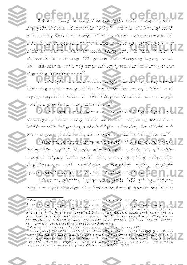 2.Bolalar   muzeyi   taraqqiyoti   va   ahamiyati.   Bolalar   muzeyining   v atani
Angliyadir. Shahzoda Uels tomonidan 1972 yili Londonda Bolalik muzeyi tashkil
etildi.   Janubiy   Kensington   muzeyi   bo‘limi   hisoblangan   ushbu   muassasada   turli
antiqa   buyumlar,   ayniqsa,   turli   mamlakatlardan   keltirilgan   kiyim,   o‘yinchoqlar
to‘plangani   bilan   tomoshabinlar   orasida   muzey   taniqli   bo‘lsa-da,   bolalar   va
o‘qituvchilar   bilan   ishlashga   1920   yillarda   o‘tdi.   Muzeyning   bugungi   dasturi
XVII–XX asrlar davomida ro‘y bergan turli tarixiy voqealarni bolalarning chuqur
o‘rganishiga ko‘maklashmoqda 20
. 
Amerika Qo‘shma Shtatlari bolalar muzeylari dasturlarining asosiy vazifasi
bolalarning   ongini   taraqqiy   ettirish,   o‘rgatish   va   ularni   muzey   to‘plami   orqali
hayotga   tayyorlash   hisoblanadi.   1899–1925   yillari   Amerikada   qator   pedagogik
nazariyalarga asoslangan muzeylar tashkil etildi 21
.
Bruklin muzeyi asoschisi, tabiat tarixi o‘qituvchisi A.Galupp bo‘lgan. Uning
konsepsiyasiga   binoan   muzey   bolalar   uchun   faqat   rang-barang   eksponatlarni
ko‘rish   mumkin   bo‘lgan   joy,   vosita   bo‘libgina   qolmasdan,   ular   o‘zlarini   turli
voqea, sarguzasht, harakatlarning erkin ishtirokchilari deb his etishlari lozim edi 22
.
Bolalar   muzeyi   taraqqiyotining   yangi   bosqichi   Muzeylar   xalqaro   kengashi
faoliyati   bilan   bog‘liq 23
.   Muzeylar   xalqaro   kengashi   qoshida   1947   yili   bolalar
muzeylari   bo‘yicha   bo‘lim   tashkil   etilib,   u   madaniy-ma’rifiy   faoliyat   bilan
shug‘ullanayotgan   turli   mamlakatlar   mutaxassislari   tajriba,   g‘oyalarini
ayirboshlash va hamkorlik bilan shug‘ullanish uchun mo‘ljallangan edi. 
Bolalar   muzeylarining   keyingi   taraqqiyotida   1952   yili   Nyu-Yorkning
Bruklin   muzeyida   o‘tkazilgan   40   ta   Yevropa   va   Amerika   davlatlari   vakillarining
20
  Макарова Н.Г. Детские музеи Америки: история и современность. Москва, 1997.
21
  1901   Смитсон   институтининг   болалар   хонаси.   1913   й.   Бостон,   1917   й.   Детройт,   1925   й.   Индианаполис
болалар   музейлари.   Москвада   1920   йили   Ўйинчоқлар   музейини   Н.Д.Бартрам   –   ўйинчоқчи   рассом   ташкил
этган. Ундан ўн йил ўтиб педагог ва музей арбоби Я.П.Мексин Москвада Болалар китоби музейини ташкил
этди.   Россияда   болалар   музейларига   янги   қизиқиш   1980–90   йиллари   маданий-маърифий   муассасалар
трансформацияси   ва   маориф   ислоҳоти   шароитида   бошланди.   Москвада   1996   йилдан   автоном   нотижорат
ташкилоти «Очиқ болалар музейи» (ОБМ) фаолият кўрсатмоқда.
22
  Макаров Н.Г. Детские музеи Америки. История и современность.  –  М осква,  1997 .
23
  ИКОМ ( ICOM ) нодавлат ташкилот сифатида 1946 йили ташкил топган. 140 давлатда бугун унинг Миллий
комитетлари мавж у д. Қаранг: Коссова И.М. Ме ж дународн ы й совет музеев ( ICOM ) и его роль   в  укреплении
взаимодействия   музея   и   об щ ества   //   Музей   и   общество.   Проблема   взаимодействия.   Сборник   трудов
творческой   лаборатории   «Музейная   педагогика»   кафедры   музейного   дела   Академии   переподготовки
работников искусства, культуры и туризма МК РФ. – Москва, 2001. – С. 6-21. 