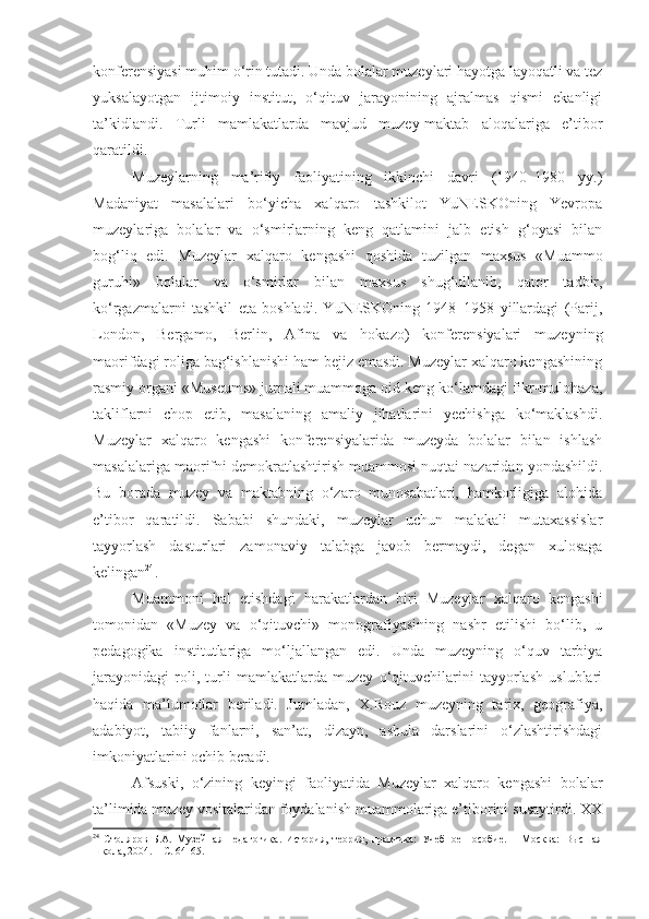 konferensiyasi muhim o‘rin tutadi. Unda bolalar muzeylari hayotga layoqatli va tez
yuksalayotgan   ijtimoiy   institut,   o‘qituv   jarayonining   ajralmas   qismi   ekanligi
ta’kidlandi.   Turli   mamlakatlarda   mavjud   muzey-maktab   aloqalariga   e’tibor
qaratildi. 
Muzeylarning   ma’rifiy   faoliyatining   ikkinchi   davri   (1940–1980   yy.)
Madaniyat   masalalari   bo‘yicha   xalqaro   tashkilot   YuNESKOning   Yevropa
muzeylariga   bolalar   va   o‘smirlarning   keng   qatlamini   jalb   etish   g‘oyasi   bilan
bog‘liq   edi.   Muzeylar   xalqaro   kengashi   qoshida   tuzilgan   maxsus   «Muammo
guruhi»   bolalar   va   o‘smirlar   bilan   maxsus   shug‘ullanib,   qator   tadbir,
ko‘rgazmalarni   tashkil   eta   boshladi.   YuNESKOning   1948–1958   yillardagi   (Parij,
London,   Bergamo,   Berlin,   Afina   va   hokazo)   konferensiyalari   muzeyning
maorifdagi roliga bag‘ishlanishi ham bejiz emasdi. Muzeylar xalqaro kengashining
rasmiy organi « Museum s» jurnali muammoga oid keng ko‘lamdagi fikr-mulohaza,
takliflarni   chop   etib,   masalaning   amaliy   jihatlarini   yechishga   ko‘maklashdi.
Muzeylar   xalqaro   kengashi   konferensiyalarida   muzeyda   bolalar   bilan   ishlash
masalalariga maorifni demokratlashtirish muammosi nuqtai nazaridan yondashildi.
Bu   borada   muzey   va   maktabning   o‘zaro   munosabatlari,   hamkorligiga   alohida
e’tibor   qaratildi.   Sababi   shundaki,   muzeylar   uchun   malakali   mutaxassislar
tayyorlash   dasturlari   zamonaviy   talabga   javob   bermaydi,   degan   xulosaga
kelingan 24
.
Muammoni   hal   etishdagi   harakatlardan   biri   Muzeylar   xalqaro   kengashi
tomonidan   «Muzey   va   o‘qituvchi»   monografiyasining   nashr   etilishi   bo‘lib,   u
pedagogika   institutlariga   mo‘ljallangan   edi.   Unda   muzeyning   o‘quv   tarbiya
jarayonidagi   roli,   turli   mamlakatlarda   muzey   o‘qituvchilarini   tayyorlash   uslublari
haqida   ma’lumotlar   beriladi.   Jumladan,   X.Rouz   muzeyning   tarix,   geografiya,
adabiyot,   tabiiy   fanlarni,   san’at,   dizayn,   ashula   darslarini   o‘zlashtirishdagi
imkoniyatlarini ochib beradi. 
Afsuski,   o‘zining   keyingi   faoliyatida   Muzeylar   xalqaro   kengashi   bolalar
ta’limida muzey vositalaridan foydalanish muammolariga e’tiborini susaytirdi. XX
24
  Столяров   Б.А.   Музейная   педагогика.   История,   теория,   практика:   Учебное   пособие.   –   Москва:   Высшая
школа, 2004.  – С .  64-65. 