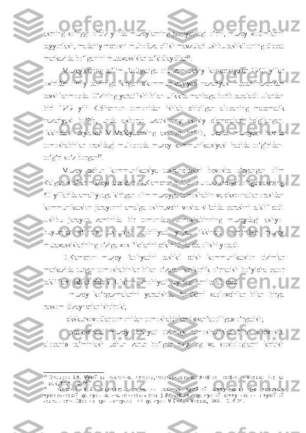 asrning   so‘nggi   o‘ttiz   yilida   muzeylarning   jamiyatdagi   o‘rni,   muzey   xodimlarini
tayyorlash, madaniy merosni muhofaza qilish mavzulari ushbu tashkilotning diqqat
markazida bo‘lganini mutaxassislar ta’kidlaydilar 25
. 
Muzeylarning   ta’lim   faoliyatiga   oid   zamonaviy   konsepsiyalar   1940   yillar
oxiridan   ilmiy   taomilga   kirgan   «kommunikatsiya»   nazariyasi   nuqtai   nazaridan
tavsiflanmoqda. O‘zining yaratilishi bilan u ikkita manbaga borib taqaladi. Ulardan
biri   1949   yili   K.Shennon   tomonidan   ishlab   chiqilgan   aloqaning   matematik
nazariyasi   bo‘lib,   unda   axborot   uzatishning   asosiy   elementlari   belgilangan.
Ikkinchisi   faylasuf   M.Maklyuenning   asarlari   bo‘lib,   ularda   muzeylar   hamda
tomoshabinlar   orasidagi   muloqotda   muzey   kommunikatsiyasi   haqida   to‘g‘ridan-
to‘g‘ri so‘z borgan 26
. 
Muzey   uchun   kommunikatsiya   tushunchasini   bevosita   o‘rgangan   olim
Kalgari shahar muzeyi direktori D.Kameron bo‘ldi. Bu tushunchani o‘tgan asrning
60-yillarida amaliyotga kiritgan olim muzeyga tomoshabin va eksponatlar orasidan
kommunikatsion   jarayonni   amalga   oshiruvchi   vosita   sifatida   qarashni   taklif   etdi.
Ushbu   jarayon   zaminida   bir   tomondan   tomoshabinning   muzeydagi   ashyo-
buyumlar   «tilini»   tushunish   qobiliyati   yotsa,   ikkinchi   tomondan   muzey
mutaxassislarining o‘ziga xos fikrlarini erkin ifoda eta olishi yotadi.
D.Kameron   muzey   faoliyatini   tashkil   etish   kommunikatsion   tizimlar
markazida   turgan   tomoshabinlar   bilan   o‘zaro   hamkorlik   o‘rnatish   bo‘yicha   qator
takliflarni ishlab chiqdi. Ularning mohiyati quyidagilarni talab etadi:
-   muzey   ko‘rgazmalarini   yaratishda   fondlarni   saqlovchilar   bilan   birga
rassom-dizaynerlar ishtiroki;
- ekskursovodlar tomonidan tomoshabinlarni «san’at tiliga» o‘rgatish;
-   professional   muzey   faoliyati   tizimiga   tomoshabinlar   bilan   «bevosita
aloqani»   ta’minlash   uchun   zarur   bo‘lgan   psixolog   va   sotsiologlarni   kiritish
25
  Столяров   Б.А.   Музейная   педагогика.   История,   теория,   практика:   Учебное   пособие.   –   Москва:   Высшая
школа, 2004.  –  С . 66.
26
  Гнедовекий   М.Б.   Современн ые   тенденции   развития   музейной   коммуникации   (на   материале
музееведческой   культуры   капиталистических   стран)   //   Проблемы   культурной   коммуник а ции   в   музейной
деятельности. Сб орник  нау чн ых  трудов НИИ кул ь туры МК РФ.  –  Москва,   1989.  –  С.16-34. 