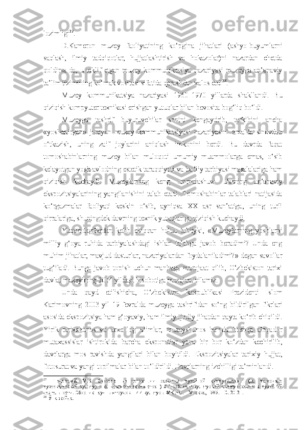 lozimligi 27
.
D.Kameron   muzey   faoliyatining   ko‘pgina   jihatlari   (ashyo-buyumlarni
saqlash,   ilmiy   tadqiqotlar,   hujjatlashtirish   va   hokazolar)ni   nazardan   chetda
qoldirsa-da,   u   taklif   etgan   muzey   kommunikatsiya   nazariyasi   muzeyga   an’anaviy
ta’lim tizimining ko‘mak vositasi sifatida qarashdan xalos etdi 28
. 
Muzey   kommunikatsiya   nazariyasi   1960–1970   yillarda   shakllandi.   Bu
qiziqish kompyuter texnikasi erishgan yutuqlar bilan bevosita bog‘liq bo‘ldi. 
Muzeyga   tashrif   buyuruvchilar   sonini   kengaytirib,   tarkibini   ancha
«yoshartirgan»   jarayon   muzey   kommunikatsiyasi   nazariyasini   amalda   sinovdan
o‘tkazish,   uning   zaif   joylarini   aniqlash   imkonini   berdi.   Bu   davrda   faqat
tomoshabinlarning   muzey   bilan   muloqoti   umumiy   muammolarga   emas,   o‘sib
kelayotgan yosh avlodning estetik taraqqiyoti va badiiy tarbiyasi masalalariga ham
qiziqish   kuchaydi.   Muzeylarning   keng   ommalashuvi   ularning   an’anaviy
ekspozitsiyalarining   yangilanishini   talab   etadi.   Tomoshabinlar   talablari   natijasida
ko‘rgazmalar   faoliyati   keskin   o‘sib,   ayniqsa   XX   asr   san’atiga,   uning   turli
qirralariga, shuningdek davrning texnik yutuqlariga qiziqish kuchaydi. 
Yuqoridagilardan   kelib   chiqqan   holda   tabiiyki,   «Muzeylarning   yoshlarni
milliy   g‘oya   ruhida   tarbiyalashdagi   ishlari   talabga   javob   beradimi?   Unda   eng
muhim jihatlar, mavjud dasturlar, nazariyalardan foydalaniladimi?» degan savollar
tug‘iladi.   Bunga   javob   topish   uchun   manbaga   murojaat   qilib,   O‘zbekiston   tarixi
davlat muzeyining 2004 yildagi hisobotiga murojaat qilamiz.
Unda   qayd   etilishicha,   O‘zbekiston   Respublikasi   Prezidenti   Islom
Karimovning   2003   yil   19   fevralda   muzeyga   tashrifidan   so‘ng   bildirilgan   fikrlari
asosida ekspozitsiya ham g‘oyaviy, ham ilmiy-ijodiy jihatdan qayta ko‘rib chiqildi.
Yirik   tarixshunos   va   arxeolog   olimlar,   muzeyshunos   hamda   boshqa   aloqador
mutaxassislar   ishtirokida   barcha   eksponatlar   yana   bir   bor   ko‘zdan   kechirilib,
davrlarga   mos   ravishda   yangilari   bilan   boyitildi.   Ekspozitsiyalar   tarixiy   hujjat,
fotosurat va yangi topilmalar bilan to‘ldirildi. Davrlarning izchilligi ta’minlandi. 
27
  Гнедовекий   М.Б.   Современн ые   тенденции   развития   музейной   коммуникации   (на   материале
музееведческой   культуры   капиталистических   стран)   //   Проблемы   культурной   коммуник а ции   в   музейной
деятельности. Сб орник  нау ч н ых  трудов НИИ кул ь туры МК РФ.  –  Москва,   1989.  – С. 20 - 21.
28
 Ўша жойда. 