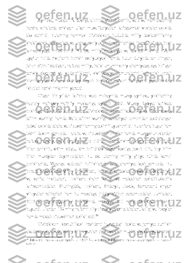 Ayniqsa,   mustaqillik   davriga   alohida   e’tibor   berilib,  xalq   va   mamlakatning
barcha   sohalarda   erishgan   ulkan   muvaffaqiyatlari   ko‘rgazmasi   vositalar   asosida
aks   ettirildi.   Bularning   hammasi   O‘zbekiston   hududida   milliy   davlatchilikning
shakllanishi   jarayonlari   va   uning   evolyusion   bosqichlaridan   iborat   bo‘lgan   bosh
konsepsiyaga   birlashtirildi.   Bu   esa   milliy   madaniyat   va   davlatchilikning   o‘zaro
uyg‘un   holda   rivojlanib   borishi   evolyusiyasi   hamda   butun   dunyoda   tan   olingan,
jahon e’tirof etadigan, nafaqat milliy, balki umuminsoniy ahamiyatga ega bo‘lgan
tarixiy   eksponat   va   yodgorliklarni,   sivilizatsiya   namunalarini   ko‘rsatish   orqali
bizning   yurtimiz   ana   shunday   noyob   boyliklar   makoni   bo‘lganini   yana   bir   bor
isbotlab berish imkonini yaratdi. 
O‘tgan   bir   yildan   ko‘proq   vaqt   mobaynida   muzey   ayniqsa,   yoshlarning
haqiqiy   ma’naviy-ma’rifiy   maskaniga   aylanib   qoldi.   Muzey   faoliyat   ko‘rsata
boshlagan   dastlabki   kunlardanoq   O‘zbekiston   Respublikasi   Oliy   va   o‘rta   maxsus
ta’lim   vazirligi   hamda   Xalq   ta’limi   vazirligi   rahbariyati   tomonidan   tasdiqlangan
jadval asosida talaba va o‘quvchilarning tashrifi uyushtirildi. Bu an’ana bugun ham
izchil   davom   etmoqda.   Talaba   va   o‘quvchilar   olimlar   hamda   muzeyshunoslardan
nafaqat   nazariy,   balki   amaliy   saboq   oldilar.   Ular   tariximizning   yorqin   sahifalari
bilan   tanishib,   «Kim   edigu,   kim   bo‘ldik?»   degan   savolga   javob   olib,   boy   bilim
bilan   muzeydan   qaytmoqdalar.   Bu   esa   ularning   milliy   g‘oya   ruhida   kamol
topishlarida,   Vatanga   sadoqatli   bo‘lishlarida   katta   ahamiyat   kasb   etmoqda.   Bu
borada O‘zbekiston  Milliy universiteti, Pedagogika davlat  universiteti, Madaniyat
va   san’at   institutlari,   Toshkent   shahri   kollej   va   maktablari   tashabbuskorlik
ko‘rsatmoqdalar.   Shuningdek,   Toshkent,   Sirdaryo,   Jizzax,   Samarqand   singari
viloyatlar   rahbarlari   ham   bu   masalaga   jiddiy   e’tibor   qaratmoqdalar.   Jumladan,
2003   yilning   to‘qqiz   oyi   mobaynida   muzeyga   200   ming   tomoshabin   tashrif
buyurdi. Ulardan 129 ming nafarini oliy o‘quv yurtlari talabalari, kollej va litseylar
hamda maktab o‘quvchilari tashkil etdi. 29
 
O‘zbekiston  Respublikasi   Prezidenti  huzuridagi  Davlat  va  jamiyat  qurilishi
akademiyasi hamda harbiy bilim yurtlari tinglovchilari muhim ekskursiyalar orqali
29
 Ўзбекистон тарихи давлат музейининг 2004 йил ҳисоботи // Ўзбекистон тарихи давлат музейининг жорий
архиви. 