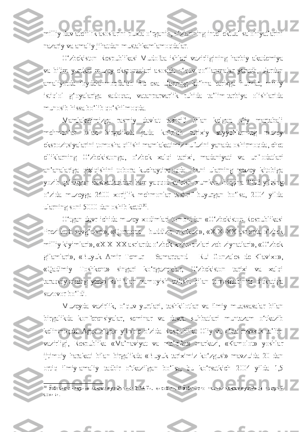 milliy davlatchilik asoslarini puxta o‘rganib, o‘zlarining intellektual salohiyatlarini
nazariy va amaliy jihatdan mustahkamlamoqdalar. 
O‘zbekiston   Respublikasi   Mudofaa   ishlari   vazirligining   harbiy   akademiya
va   bilim   yurtlari   muzey   eksponatlari   asosida   o‘quv   qo‘llanmalar   yaratib,   ulardan
amaliyotda   foydalanmoqdalar.   Bu   esa   ularning   ko‘hna   tarixga   hurmat,   milliy
istiqlol   g‘oyalariga   sadoqat,   vatanparvarlik   ruhida   ta’lim-tarbiya   olishlarida
munosib hissa bo‘lib qo‘shilmoqda. 
Mamlakatimizga   rasmiy   davlat   tashrifi   bilan   kelgan   oliy   martabali
mehmonlar   bilan   birgalikda   juda   ko‘plab   tarixiy   sayyohlarning   muzey
ekspozitsiyalarini tomosha qilishi mamlakatimiz nufuzini yanada oshirmoqda, chet
elliklarning   O‘zbekistonga,   o‘zbek   xalqi   tarixi,   madaniyati   va   urf-odatlari
an’analariga   qiziqishini   tobora   kuchaytirmoqda.   Buni   ularning   muzey   kitobiga
yozib qoldirgan dastxatlaridan ham yaqqol ko‘rish mumkin. Birgina 2003 yilning
o‘zida   muzeyga   2600   xorijlik   mehmonlar   tashrif   buyurgan   bo‘lsa,   2004   yilda
ularning soni 5000 dan oshib ketdi 30
.
O‘tgan  davr  ichida muzey  xodimlari  tomonidan «O‘zbekiston Respublikasi
Prezidenti sovg‘alari», «Qoratepa – buddizm markazi», «XIX–XX asrlarda o‘zbek
milliy kiyimlari», «XIX–XX asrlarda o‘zbek xotin-qizlari zeb-ziynatlari», «O‘zbek
gilamlari»,   «Buyuk   Amir   Temur   –   Samarqand   –   Rui   Gonzales   de   Klavixo»,
«Qadimiy   Toshkent»   singari   ko‘rgazmalar,   O‘zbekiston   tarixi   va   xalqi
taraqqiyotining   yangi   sahifalari   namoyish   etilishi   bilan   tomoshabinlar   diqqatiga
sazovor bo‘ldi. 
Muzeyda   vazirlik,   o‘quv   yurtlari,   tashkilotlar   va   ilmiy   muassasalar   bilan
birgalikda   konferensiyalar,   seminar   va   davra   suhbatlari   muntazam   o‘tkazib
kelinmoqda.   Agar   o‘tgan   yilning   o‘zida   Respublika   Oliy   va   o‘rta   maxsus   ta’lim
vazirligi,   Respublika   «Ma’naviyat   va   ma’rifat»   markazi,   «Kamolot»   yoshlar
ijtimoiy   harakati   bilan   birgalikda   «Buyuk   tariximiz   ko‘zgusi»   mavzuida   20   dan
ortiq   ilmiy-amaliy   tadbir   o‘tkazilgan   bo‘lsa,   bu   ko‘rsatkich   2004   yilda   1,5
30
 Ўзбекистон тарихи давлат музейининг 2004 йил ҳисоботи // Ўзбекистон тарихи давлат музейининг жорий
архиви. 