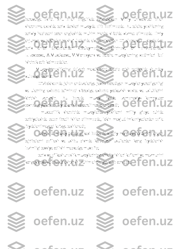 baravarga   oshdi.   Shu   bilan   birgalikda   O‘zbekiston   Milliy   universiteti   bilan
shartnoma asosida  tarix darslari  muzeyda olib borilmoqda. Bu  talaba yoshlarning
tarixiy   haqiqatni   teran   anglashida   muhim   manba   sifatida   xizmat   qilmoqda.   Ilmiy
anjuman va  talabalar   mashg‘ulotlarida  akademiklardan  O‘.Islomov,  E.  Rtveladze,
tarix   fanlari   doktorlaridan   R.Sulaymonov,   T.Shirinov,   fan   nomzodlaridan
L.Levteeva,   A.Musakaeva,   V.Menosyans   va   barcha   muzeylarning   xodimlari   faol
ishtirok etib kelmoqdalar. 
Muzeyshunoslikning   dolzarb   masalalarini   tadqiq   etish   natijasida   shunday
xulosaga kelindi: 
-   O‘zbekistonda jahon andozalariga javob beradigan muzeylar yaratilganligi
va   ularning   axborot   ta’minoti   sferasiga   axborot   yetkazish   vosita   va   uslublarini
kiritish   zarurdir.   Bu   borada   muzey   ishida   zamonaviy   kompyuter
texnologiyalaridan foydalanish samarali natijalar beradi;
-   mustaqillik   sharoitida   muzeylarda   yoshlarni   milliy   g‘oya   ruhida
tarbiyalashda   qator   ibratli   ishlar   qilinmoqda,   lekin   mavjud   imkoniyatlardan   to‘la
foydalanilmagani ko‘zga tashlanadi; 
- kelgusida  muzey pedagogikasi  borasida xorijiy mamlakatlarda to‘plangan
tajribalarni   qo‘llash   va   ushbu   qismda   keltirilgan   usullardan   keng   foydalanish
lozimligi tavsiya etilishi maqsadga muvofiq; 
- tarix va o‘lkashunoslik muzeylarining amaliy ishlari ko‘lami va mazmunini
kengaytirish va chuqurlashtirish muhim ahamiyat kasb etmoqda. 