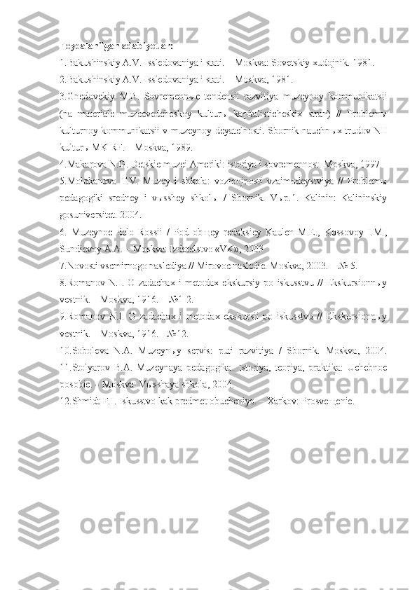 Foydalanilgan adabiyotlar:
1.Bakushinskiy A.V. Issledovaniya i stati. – Moskva: Sovetskiy xudojnik. 1981. 
2.Bakushinskiy A.V. Issledovaniya i stati. – Moskva, 1981.
3.Gnedovekiy   M.B.   Sovremennыe   tendensii   razvitiya   muzeynoy   kommunikatsii
(na   materiale   muzeevedcheskoy   kulturы   kapitalisticheskix   stran)   //   Problemы
kulturnoy kommunikatsii v muzeynoy deyatelnosti. Sbornik nauchn ыx   trudov NII
kulturы MK RF. – Moskva, 1989.
4.Makarova N.G. Detskie muzei Ameriki: istoriya i sovremennost. Moskva, 1997.
5.Molokanova   T.V.   Muzey   i   shkola:   vozmojnosti   vzaimodeystviya   //   Problemы
pedagogiki   sredney   i   vыsshey   shkolы   /   Sbornik.   Vыp.1.   Kalinin:   Kalininskiy
gosuniversitet. 2004. 
6.   Muzeynoe   delo   Rossii   /   Pod   obщey   redaksiey   Kaulen   M.E.,   Kossovoy   I.M.,
Sundievoy A.A. – Moskva: Izdatelstvo «VK», 2003
7. Novosti vsemirnogo naslediya // Mirovoe nasledie . Moskva, 2003. – № 5. 
8.Romanov   N.I.   O   zadachax   i   metodax   ekskursiy   po   iskusstvu   //   Ekskursionnыy
vestnik. – Moskva, 1916. – №1-2.
9.Romanov   N.I.   O   zadachax   i   metodax   ekskursii   po   iskusstvu   //   Ekskursionnыy
vestnik. – Moskva, 1916. - №12. 
10. Soboleva   N.A.   Muzeynыy   servis:   puti   razvitiya   /   Sbornik.   Moskva,   2004.
11. Stolyarov   B.A.   Muzeynaya   pedagogika.   Istoriya,   teoriya,   praktika:   Uchebnoe
posobie. – Moskva: V ы sshaya shkola, 2004.
12. Shmidt F.I. Iskusstvo kak predmet obucheniya. – Xarkov: Prosve щ enie .   