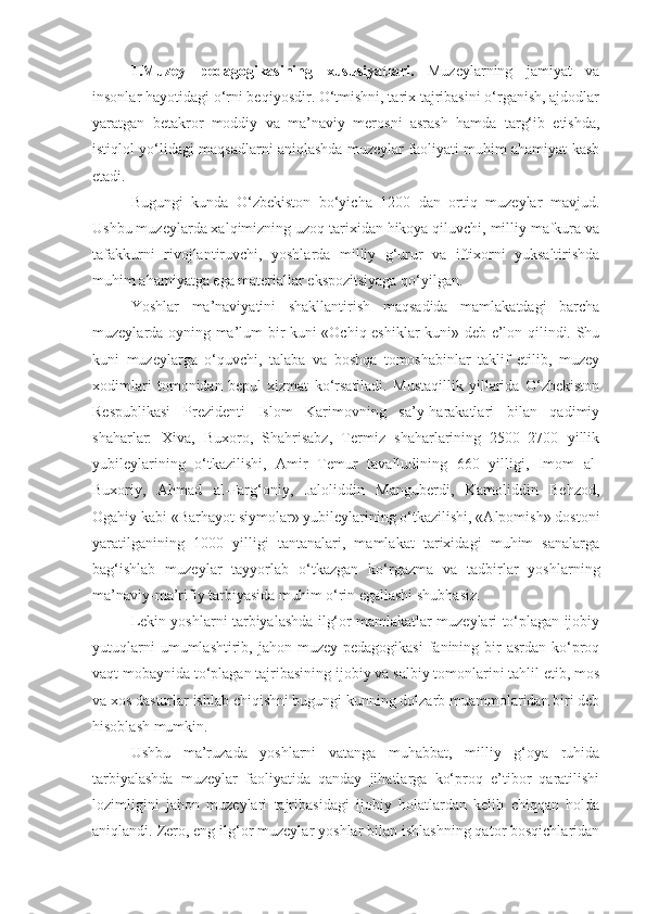 1.Muzey   pedagogikasining   xususiyatlari.   Muzeylarning   jamiyat   va
insonlar hayotidagi o‘rni beqiyosdir. O‘tmishni, tarix tajribasini o‘rganish, ajdodlar
yaratgan   betakror   moddiy   va   ma’naviy   merosni   asrash   hamda   targ‘ib   etishda,
istiqlol yo‘lidagi maqsadlarni aniqlashda muzeylar faoliyati muhim ahamiyat kasb
etadi. 
Bugungi   kunda   O‘zbekiston   bo‘yicha   1200   dan   ortiq   muzeylar   mavjud.
Ushbu muzeylarda xalqimizning uzoq tarixidan hikoya qiluvchi, milliy mafkura va
tafakkurni   rivojlantiruvchi,   yoshlarda   milliy   g‘urur   va   iftixorni   yuksaltirishda
muhim ahamiyatga ega materiallar ekspozitsiyaga qo‘yilgan.
Yoshlar   ma’naviyatini   shakllantirish   maqsadida   mamlakatdagi   barcha
muzeylarda oyning ma’lum bir kuni «Ochiq eshiklar kuni» deb e’lon qilindi. Shu
kuni   muzeylarga   o‘quvchi,   talaba   va   boshqa   tomoshabinlar   taklif   etilib,   muzey
xodimlari   tomonidan   bepul   xizmat   ko‘rsatiladi.   Mustaqillik   yillarida   O‘zbekiston
Respublikasi   Prezidenti   Islom   Karimovning   sa’y-harakatlari   bilan   qadimiy
shaharlar:   Xiva,   Buxoro,   Shahrisabz,   Termiz   shaharlarining   2500–2700   yillik
yubileylarining   o‘tkazilishi,   Amir   Temur   tavalludining   660   yilligi,   Imom   al-
Buxoriy,   Ahmad   al-Farg‘oniy,   Jaloliddin   Manguberdi,   Kamoliddin   Behzod,
Ogahiy kabi «Barhayot siymolar» yubileylarining o‘tkazilishi, «Alpomish» dostoni
yaratilganining   1000   yilligi   tantanalari,   mamlakat   tarixidagi   muhim   sanalarga
bag‘ishlab   muzeylar   tayyorlab   o‘tkazgan   ko‘rgazma   va   tadbirlar   yoshlarning
ma’naviy-ma’rifiy tarbiyasida muhim o‘rin egallashi shubhasiz.
Lekin yoshlarni tarbiyalashda ilg‘or mamlakatlar muzeylari to‘plagan ijobiy
yutuqlarni   umumlashtirib, jahon  muzey pedagogikasi   fanining  bir   asrdan  ko‘proq
vaqt mobaynida to‘plagan tajribasining ijobiy va salbiy tomonlarini tahlil etib, mos
va xos dasturlar ishlab chiqishni bugungi kunning dolzarb muammolaridan biri deb
hisoblash mumkin. 
Ushbu   ma’ruzada   yoshlarni   vatanga   muhabbat,   milliy   g‘oya   ruhida
tarbiyalashda   muzeylar   faoliyatida   qanday   jihatlarga   ko‘proq   e’tibor   qaratilishi
lozimligini   jahon   muzeylari   tajribasidagi   ijobiy   holatlardan   kelib   chiqqan   holda
aniqlandi. Zero, eng ilg‘or muzeylar yoshlar bilan ishlashning qator bosqichlaridan 