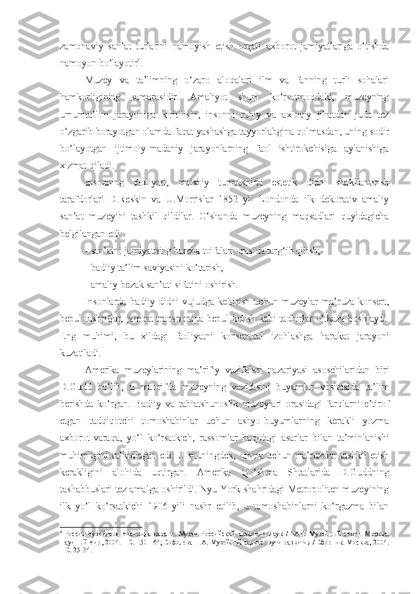 zamonaviy   san’at   turlarini   namoyish   etish   orqali   axborot   jamiyatlariga   o‘tishda
namoyon bo‘layotir 4
. 
Muzey   va   ta’limning   o‘zaro   aloqalari   ilm   va   fanning   turli   sohalari
hamkorligining   samarasidir.   Amaliyot   shuni   ko‘rsatmoqdaki,   muzeyning
umumta’lim   jarayoniga   kiritilishi,   insonni   ruhiy   va   axloqiy   jihatdan   juda   tez
o‘zgarib borayotgan olamda faqat yashashga tayyorlabgina qolmasdan, uning sodir
bo‘layotgan   ijtimoiy-madaniy   jarayonlarning   faol   ishtirokchisiga   aylanishiga
xizmat qiladi. 
Insonning   faoliyati,   maishiy   turmushida   estetik   didni   shakllantirish
tarafdorlari   D.Reskin   va   U.Morrislar   1852   yil   Londonda   ilk   dekorativ   amaliy
san’at   muzeyini   tashkil   qildilar.   O‘shanda   muzeyning   maqsadlari   quyidagicha
belgilangan edi:
- san’atni jamiyatning barcha toifalari orasida targ‘ib qilish;
- badiiy ta’lim saviyasini ko‘tarish;
-  amaliy-bezak san’ati sifatini oshirish. 
Insonlarda   badiiy   didni   vujudga   keltirish   uchun   muzeylar   ma’ruza-konsert,
bepul tashriflar, jamoat transportida bepul kelish kabi tadbirlar o‘tkaza boshlaydi.
Eng   muhimi,   bu   xildagi   faoliyatni   konseptual   izohlashga   harakat   jarayoni
kuzatiladi. 
Amerika   muzeylarining   ma’rifiy   vazifalari   nazariyasi   asoschilaridan   biri
D.Gudd   bo‘lib,   u   maorifda   muzeyning   vazifasini   buyumlar   vositasida   ta’lim
berishda   ko‘rgan.   Badiiy   va   tabiatshunoslik   muzeylari   orasidagi   farqlarni   e’tirof
etgan   tadqiqotchi   tomoshabinlar   uchun   ashyo-buyumlarning   kerakli   yozma
axborot - varaqa,   yo‘l   ko‘rsatkich,   rassomlar   haqidagi   asarlar   bilan   ta’minlanishi
muhimligini ta’kidlagan edi. U shuningdek, omma uchun ma’ruzalar tashkil  etish
kerakligini   alohida   uqtirgan.   Amerika   Qo‘shma   Shtatlarida   D.Guddning
tashabbuslari tez amalga oshirildi. Nyu-York shahridagi Metropoliten muzeyining
ilk   yo‘l   ko‘rsatkichi   1906   yili   nashr   etilib,   u   tomoshabinlarni   ko‘rgazma   bilan
4
  Россия   музейлари   мисолида   қаранг:   Музеи   Российской   академии   наук   /   РАН.   Музейн ы й   совет.   Москва:
Научн ы й мир, 2004. – С. 150 -164; Соболева Н.А. Музейный сервис: пути развития / Сборник. Москва, 2004.
– С. 25-34. 