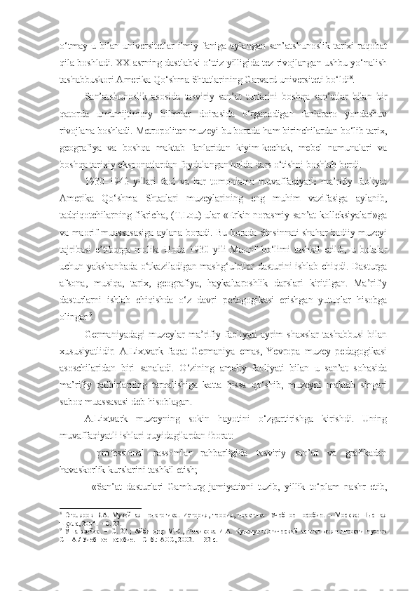 o‘tmay   u  bilan   universitetlar   ilmiy  faniga   aylangan   san’atshunoslik   tarixi   raqobat
qila boshladi. XX asrning dastlabki o‘ttiz yilligida tez rivojlangan ushbu yo‘nalish
tashabbuskori Amerika Qo‘shma Shtatlarining Garvard universiteti bo‘ldi 8
. 
San’atshunoslik   asosida   tasviriy   san’at   turlarini   boshqa   san’atlar   bilan   bir
qatorda   umumijtimoiy   bilimlar   doirasida   o‘rganadigan   fanlararo   yondashuv
rivojlana boshladi. Metropoliten muzeyi bu borada ham birinchilardan bo‘lib tarix,
geografiya   va   boshqa   maktab   fanlaridan   kiyim-kechak,   mebel   namunalari   va
boshqa tarixiy eksponatlardan foydalangan holda dars o‘tishni boshlab berdi.
1930–1940   yillari   faol   va   har   tomonlama   muvaffaqiyatli   ma’rifiy   faoliyat
Amerika   Qo‘shma   Shtatlari   muzeylarining   eng   muhim   vazifasiga   aylanib,
tadqiqotchilarning fikricha, (T.Lou) ular «Erkin norasmiy san’at kolleksiyalari»ga
va maorif muassasasiga aylana boradi. Bu borada Sinsinnati shahar badiiy muzeyi
tajribasi   e’tiborga   molik.   Unda   1930   yili   Maorif   bo‘limi   tashkil   etilib,   u   bolalar
uchun yakshanbada o‘tkaziladigan mashg‘ulotlar dasturini ishlab chiqdi. Dasturga
afsona,   musiqa,   tarix,   geografiya,   haykaltaroshlik   darslari   kiritilgan.   Ma’rifiy
dasturlarni   ishlab   chiqishda   o‘z   davri   pedagogikasi   erishgan   yutuqlar   hisobga
olingan 9
.
Germaniyadagi   muzeylar   ma’rifiy   faoliyati   ayrim   shaxslar   tashabbusi   bilan
xususiyatlidir.   A.Lixtvark   faqat   Germaniya   emas,   Yevropa   muzey   pedagogikasi
asoschilaridan   biri   sanaladi.   O‘zining   amaliy   faoliyati   bilan   u   san’at   sohasida
ma’rifiy   tadbirlarning   tarqalishiga   katta   hissa   qo‘shib,   muzeyni   maktab   singari
saboq muassasasi deb hisoblagan.
A.Lixtvark   muzeyning   sokin   hayotini   o‘zgartirishga   kirishdi.   Uning
muvaffaqiyatli ishlari quyidagilardan iborat:
-   professional   rassomlar   rahbarligida   tasviriy   san’at   va   grafikadan
havaskorlik kurslarini tashkil etish;
-   «San’at   dasturlari   Gamburg   jamiyati»ni   tuzib,   yillik   to‘plam   nashr   etib,
8
  Столяров   Б.А.   Музейная   педагогика.   История,   теория,   практика:   Учебное   пособие.   –   Москва:   Высшая
школа, 2004. –  С. 22.
9
  Ўша   жойда.   –   С .   23 .;   Айбиндер   М.И.,   Новикова   И.А.   Культурологический   аспект   деятельности   музеев
США / Учебное пособие. – Спб.: АОС, 2002. – 132 с.  